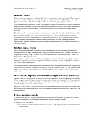 Última atualização em 26/4/2010                                                         UTILIZAÇÃO DO FIREWORKS CS5 219
                                                                                                  Criação de animações




Estados e camadas
Páginas contêm estados, e estados contêm camadas. Uma nova página contém apenas um estado. Todas as camadas
que você cria e todos os objetos nessas camadas têm apenas um estado. Para compreender a relação entre estados,
páginas e camadas, leia o artigo de David Hogue www.adobe.com/go/learn_fw_usingpagesstates_br.
Quando um estado é criado no painel Estados, ele tem o mesmo número de camadas do estado anterior. No entanto,
essas camadas são vazias e não contêm objetos do estado anterior. Para duplicar objetos entre estados, crie um estado
duplicado em vez de criar um novo estado. Cada instância de um objeto é independente entre estados quando
duplicada.
Nota: A exclusão de uma camada de qualquer um dos estados faz com que ela também seja excluída de todos os estados.
Para compartilhar objetos de uma Camada entre estados, clique nessa camada com o botão direito e selecione
Compartilhar camada para estados. Os objetos na camada são compartilhados entre estados e também com novos
estados quando são criados. Todos os objetos na camada correspondente em outros estados são excluídos e
substituídos por objetos da camada compartilhada. Todas as modificações em objetos na camada compartilhada se
refletem nos estados.


Estados e páginas-mestre
Os estados de uma página-mestre correspondem diretamente aos estados de outras páginas no seu documento.
Quando você duplica o estado 1 na página regular A, ele copia todos os objetos de Página A, estado 1, para Página A,
estado 2, e compartilha o Estado 2 da Página-mestre. Como a página-mestre tem apenas um estado, o estado 2 em
qualquer outra página fica em branco.
Se você duplicar o estado 1 para criar o estado 2 em uma página-mestre, a camada de fundo nessa página-mestre
também será duplicada para o estado 2 da página-mestre. O estado 2 da página-mestre é compartilhado com o estado
2 de todas as páginas do documento.
Em resumo, o estado 1 da página-mestre compartilha com o estado 1 de todas as páginas, o estado 2 da página-mestre
compartilha com o estado 2 de todas as páginas e assim por diante. Se uma página regular tiver mais estados do que a
página-mestre, nada será compartilhado com os estados dessa página-mestre até que os espaços relevantes sejam
criados nela.


Criação de uma página de protótipo/demonstração com botões e animações
Na maioria das vezes, documentos do Fireworks contendo botões e animações não são exibidos conforme planejado.
O Fireworks parte do princípio de que as animações compreendem a página inteira, enquanto botões levam a entender
que você está apenas alternando imagens abaixo dessa fatia. Quando a animação é reproduzida, ela altera todo o
conteúdo da página, inclusive os estados de botões.
Animações e botões devem ser criados e exportados separadamente em uma página da Web. Botões de rolagem usam
JavaScript para exibir os diferentes estados, mas as animações do Fireworks são exportadas como GIFs ou SWFs, que
são independentes.


Definir a duração do estado
O atraso de estado especifica por quanto tempo o estado atual é exibido, em centésimos de segundo. Por exemplo,
especifique 50 para exibir o estado por meio segundo ou 300 para exibi-lo por três segundos.
1 Selecione um ou mais estados:
   • Para selecionar um intervalo adjacente de estados, clique com a tecla Shift pressionada nos nomes do primeiro
     e do último estado.
 