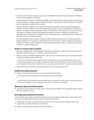 Última atualização em 26/4/2010                                                            UTILIZAÇÃO DO FIREWORKS CS5 17
                                                                                                          Área de trabalho



• A janela Documento exibe o arquivo em que você está trabalhando. Janelas de documento podem ser tabuladas e,
  em certos casos, agrupadas e encaixadas.
• Os Painéis ajudam a monitorar e modificar seu trabalho. Os exemplos incluem a Linha de tempo no Flash, o painel
  Pincel no illustrator, o painel Camadas no Adobe Photoshop® e o painel Estilos CSS no Dreamweaver. Os painéis
  podem ser agrupados, empilhados ou encaixados.
• O Quadro do aplicativo agrupa todos os elementos do espaço de trabalho em uma única janela integrada que
  permite a você tratar o aplicativo como uma unidade única. Quando você move ou redimensiona o Quadro do
  aplicativo ou qualquer um de seus elementos, todos os elementos dentro dele respondem uns aos outros de modo
  que nenhum se sobrepõe. Os painéis não desaparecem quando você alterna os aplicativos ou quando clica
  acidentalmente fora do aplicativo. Se trabalhar com dois ou mais aplicativos, você poderá posicionar cada aplicativo
  lado a lado na tela ou em vários monitores.
   Se estiver utilizando um Mac e preferir a interface de usuário tradicional de forma livre, você poderá desativar o
   Quadro do aplicativo. Por exemplo, no Adobe Illustrator®, selecione Janela > Quadro do aplicativo para ligá-lo ou
   desligá-lo. (No Flash, o quadro de aplicativo está ativo permanentemente para Mac, e o Dreamweaver para Max
   não utiliza um quadro de aplicativo.)

Ocultar ou mostrar todos os painéis
• (Illustrator, Adobe InCopy®, Adobe InDesign®, Photoshop, Fireworks) Para ocultar ou mostrar todos os painéis,
  incluindo o painel Ferramentas e o Painel de controle, pressione Tab.
• (Illustrator, InCopy, InDesign, Photoshop) Para ocultar ou mostrar todos os paineis, exceto o painel Ferramentas
  e o painel de Controle, pressione Shift+Tab.
       É possível exibir painéis ocultos temporariamente se a opção Mostrar automaticamente painéis ocultos estiver
       selecionada nas preferências de interface. Essa guia está sempre ativada no Illustrator. Mova o ponteiro do mouse
   até a borda da janela do aplicativo (Windows®) ou até a aresta do monitor (Mac OS®) e posicione-o na faixa exibida.
• (Flash, Dreamweaver, Fireworks) Para ocultar ou mostrar todos os painéis, pressione F4.

Exibição das opções do painel
❖ Clique no ícone do menu do painel          no canto superior direito do painel.
      É possível abrir um menu do painel mesmo quando o painel está minimizado.


      No Photoshop, é possível alterar o tamanho da fonte do texto do Painel de controle, painéis e dicas de ferramentas.
      Escolha um tamanho no menu Tamanho da fonte da UI nas Preferências da interface.

(Illustrator) Ajuste do brilho do painel
❖ Nas preferências de Interface do Usuário, mova o controle deslizante Brilho. Esse controle afeta todos os painéis,
   incluindo o painel de controle.

Reconfiguração do painel Ferramentas
É possível exibir as ferramentas no painel Ferramentas em uma única coluna, ou lado a lado em duas colunas. (Este
recurso não está disponível no painel Ferramentas do Fireworks e do Flash.)
   No InDesign e no InCopy, é possível alternar da exibição de coluna única para coluna dupla (ou linha única)
   configurando uma opção nas Preferências da interface.
❖ Clique na seta dupla na parte superior do painel Ferramentas.
 