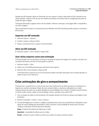 Última atualização em 26/4/2010                                                         UTILIZAÇÃO DO FIREWORKS CS5 225
                                                                                                 Criação de animações



Quando um GIF animado é aberto no Fireworks, um novo arquivo é criado e cada estado no GIF é inserido em um
estado separado. Embora o GIF não seja um símbolo de animação, ele mantém todas as configurações de atraso de
estado do arquivo original.
Animações adicionadas a páginas-mestre não são exibidas. Adicione a animação a uma página-filho e compartilhe-a
em todas as páginas.
Após a importação do arquivo, seu formato precisa ser definido como GIF animado para poder exportar o movimento
do Fireworks.


Importar um GIF animado
1 Selecione Arquivo > Importar.
2 Localize o arquivo e clique em Abrir.
3 Clique e arraste para inserir o arquivo na tela de desenho.


Abrir um GIF animado
❖ Selecione Arquivo > Abrir e localize o arquivo GIF.


Usar vários arquivos como uma animação
O Fireworks pode criar uma animação com base em um grupo de arquivos de imagem. Por exemplo, você pode criar
um anúncio de banner com base em vários gráficos existentes.
1 Selecione Arquivo > Abrir.
2 Clique com a tecla Shift pressionada para selecionar vários arquivos.
3 Selecione Abrir como animação e clique em OK.
   O Fireworks abre os arquivos em um novo documento simples, inserindo cada arquivo em um estado separado, na
   ordem em que você os selecionou.



Criar animações de giro e esmaecimento
É possível usar o comando Girar e esmaecer para criar várias instâncias de um objeto que aparece ou desaparece ao
longo de um caminho entrelaçado. Depois de criar o primeiro objeto, as instâncias subseqüentes são criadas
automaticamente de acordo com as opções definidas na caixa de diálogo Girar e esmaecer. Também é possível animar
os objetos criados usando a opção na caixa de diálogo e salvar a animação como arquivo GIF.
1 Crie ou coloque um objeto na tela de desenho. Por exemplo, desenhe um círculo ou coloque uma imagem na tela
   de desenho.
2 Selecione Comandos > Criativo > Girar e esmaecer.
3 Na caixa de diálogo Girar e esmaecer, configure os parâmetros de acordo com suas preferências. Manipule as várias
   opções da caixa de diálogo para personalizar o efeito. Posicione a caixa de diálogo de maneira que você possa
   visualizar as alterações conforme elas forem efetuadas.
   Etapas O número de instâncias do objeto que é criado.

   Opacidade A opacidade dos objetos que são criados.

   Direção A direção em que os objetos sucessivos são criados em relação ao primeiro objeto.
 