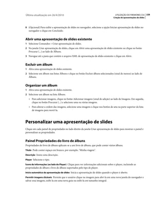Última atualização em 26/4/2010                                                         UTILIZAÇÃO DO FIREWORKS CS5 228
                                                                                      Criação de apresentações de slides



8 (Opcional) Para exibir a apresentação de slides no navegador, selecione a opção Iniciar apresentação de slides no
   navegador e clique em Concluído.


Abrir uma apresentação de slides existente
1 Selecione Comandos > Criar apresentação de slides.
2 Na janela Criar apresentação de slides, clique em Abrir uma apresentação de slides existente ou clique no botão
   Procurar (...) ao lado de Álbuns.
3 Navegue até a pasta que contém o arquivo XML de apresentação de slides existente e clique em Abrir.


Excluir um álbum
1 Abra uma apresentação de slides existente.
2 Selecione um álbum nas listas Álbuns e clique no botão Excluir álbuns selecionados (sinal de menos) ao lado de
   Álbuns.


Organizar um álbum
1 Abra uma apresentação de slides existente.
2 Selecione um álbum na lista Álbuns.
   • Para adicionar imagens, clique no botão Adicionar imagens (sinal de adição) ao lado de Imagens. Em seguida,
     clique no botão Procurar (...) e selecione uma ou várias imagens.
   • Para alterar a ordem das imagens, selecione uma imagem e clique nos botões de seta na parte superior da lista
     de imagens para movê-la.



Personalizar uma apresentação de slides
Clique em cada painel de propriedades no lado direito da janela Criar apresentação de slides para mostrar o painel e
personalizar as propriedades.


Painel Propriedades do livro de álbuns
Propriedades do livro de álbuns aplicam-se a um livro de álbuns, que pode conter vários álbuns.
Título Pode conter espaço em branco, por exemplo, "Minha viagem".

Descrição Insira uma descrição.

Player Selecione o tipo.

Ícone de informações (ao lado do Player) Clique para ver informações adicionais sobre o player, incluindo as
propriedades de álbum e livro de álbuns suportados pelo tipo de player.
Início automático da apresentação de slides Inicia a apresentação de slides quando o player é aberto.

Permitir imagens clicáveis Permite que o usuário clique na imagem para abri-la em uma nova janela do navegador e
salvar essa imagem, exibi-la em uma nova guia ou exibi-la em tamanho integral.
 