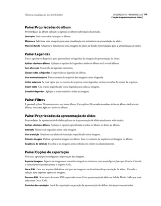 Última atualização em 26/4/2010                                                          UTILIZAÇÃO DO FIREWORKS CS5 229
                                                                                       Criação de apresentações de slides




Painel Propriedades do álbum
Propriedades de álbum aplicam-se apenas ao álbum individual selecionado.
Descrição Insira uma descrição para o álbum.

Miniatura Selecione uma imagem para uma visualização em miniatura na apresentação de slides.

Plano de fundo Selecione e dimensione uma imagem de plano de fundo personalizada para a apresentação de slides.


Painel Legendas
Use as opções em Legendas para personalizar as legendas de imagem da apresentação de slides.
Aplicar a todos os álbuns Aplique as opções de Legendas a todos os álbuns no Livro de álbuns.

Sem alteração Mantenha as legendas existentes.

Limpar todas as legendas Limpe todas as legendas do álbum.

Usar nome do arquivo Use os nomes de arquivos das imagens como a legenda.

Incluir extensão Se você optar por ter nomes de arquivos como legendas, inclua extensões de nomes de arquivos.

Inserir texto Use o texto especificado como legenda para todas as imagens.

Substituir legendas Aplique o texto inserido a todas as imagens.


Painel Filtros
É possível aplicar filtros somente a um novo álbum. Para aplicar filtros selecionados a todos os álbuns do Livro de
álbuns, selecione Aplicar a todos os álbuns.


Painel Propriedades da apresentação de slides
Propriedades de apresentação de slides aplicam-se à apresentação de slides atualmente selecionada.
Aplicar a todos os álbuns Aplique as opções especificadas a todos os álbuns no Livro de álbuns.

Intervalo Número de segundos entre cada imagem.

Usar transição Selecione um efeito de transição especificado entre imagens.

Primeira imagem Defina a primeira imagem no álbum. Esse é o número de seqüência da imagem no álbum.

Seqüência de exibição Escolha se as imagens serão exibidas em ordem ou aleatoriamente.


Painel Opções de exportação
Use essas opções para configurar a exportação das imagens.
Exportar imagens Exporte as imagens em tamanho integral ou miniatura com as configurações especificadas. Cancele
a seleção para exportar apenas o arquivo XML.
Gerar XML Gere um arquivo slideshow.xml para as imagens e os diretórios da apresentação de slides. Cancele a
seleção para exportar apenas as imagens.
Formato XML Selecione o formato XML exportado como Criar apresentação de slides ou Adobe Media Gallery se você
selecionar Gerar XML.
Caminho de exportação Local de exportação ou geração da apresentação de slides e dos arquivos associados.
 