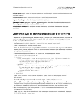 Última atualização em 26/4/2010                                                         UTILIZAÇÃO DO FIREWORKS CS5 230
                                                                                      Criação de apresentações de slides



Largura e altura Largura e altura das imagens exportadas em tamanho integral. Imagens dimensionadas mantêm suas
proporções originais.
Exportar miniaturas Exporte as miniaturas junto com as imagens em tamanho integral.

Largura e altura Largura e altura das imagens em miniatura exportadas.

Qualidade da imagem Especifique a qualidade de saída das imagens exportadas em tamanho integral e miniatura.
Uma configuração de 100 indica a melhor qualidade possível.
Ampliar imagens para ajustar Se necessário, amplie as imagens para corresponder ao tamanho de exportação
especificado.



Criar um player de álbum personalizado do Fireworks
É possível criar um player personalizado para operação com o comando Criar apresentação de slides. Além disso, os
arquivos de origem dos players padrão de apresentação de slides estão inclusos no software, para que você possa
modificá-los ou aplicar-lhes revestimento.
1 Publique o arquivo SWF e (se disponível) o arquivo HTML (com extensão .htm ou .html).
2 Altere a extensão do SWF para algo diferente de .swf.
   Nota: No Mac OS, a renomeação do arquivo SWF no Finder pode não funcionar (a não ser que você tenha definido
   a opção Mostrar extensões de arquivo). Talvez seja necessário renomeá-lo usando a caixa de diálogo de propriedades
   do arquivo, em Nome e extensão.
3 Na mesma pasta que o arquivo SWF, crie um arquivo XML que tenha o seguinte formato:
   <?xml version="1.0"encoding="utf-8"?>
   <FWACPlayer>
       <Player name="Player - Black (Flash)"preview="player_black.jpg"launch="index.html">
           <File src="player_black.fap"dst="player_black.swf"/>
           <File src="player_black.html"dst="index.html"/>
           <Info src="player_black.info"/>
       </Player>
       <Player name="Player - White (Flash)"preview="player_white.jpg"launch="index.html">
           <File src="player_white.fap"dst="player_white.swf"/>
           <File src="player_white.html"dst="index.html"/>
           <Info src="player_white.info"/>
       </Player>
   </FWACPlayer>

   Nota: Se você tiver várias versões do mesmo player básico, poderá listá-las no XML (conforme mostrado
   anteriormente).
4 Para cada nó do Player, liste os nomes de arquivos de origem e destino dentro do nó Arquivo.
5 (Opcional) Para fornecer informações adicionais para o player, adicione o nó Informações, com o atributo src
   contendo o nome do arquivo. O arquivo de informações deve conter texto HTML. Se o arquivo contiver texto não-
   HTML simples, os avanços de linha, retornos de carro e guias serão removidos antes de exibirem o texto.
6 Crie ou edite o arquivo MXI de forma que o SWF e o HTML renomeados sejam inseridos em uma pasta
   Configurações/Comandos/Players.
   Nota: Para que a opção Iniciar apresentação de slides no navegador funcione no final de um processo, os arquivos
   SWF e HTML devem ter o mesmo nome.
 