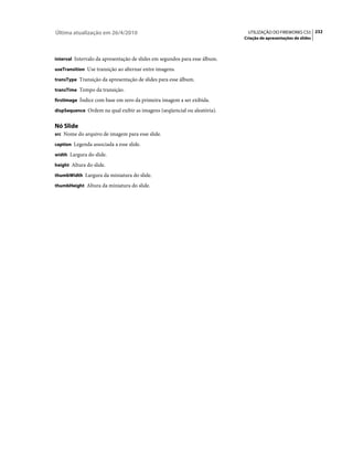 Última atualização em 26/4/2010                                              UTILIZAÇÃO DO FIREWORKS CS5 232
                                                                            Criação de apresentações de slides



interval Intervalo da apresentação de slides em segundos para esse álbum.

useTransition Use transição ao alternar entre imagens.

transType Transição da apresentação de slides para esse álbum.

transTime Tempo da transição.

firstImage Índice com base em zero da primeira imagem a ser exibida.

dispSequence Ordem na qual exibir as imagens (seqüencial ou aleatória).


Nó Slide
src Nome do arquivo de imagem para esse slide.

caption Legenda associada a esse slide.

width Largura do slide.

height Altura do slide.

thumbWidth Largura da miniatura do slide.

thumbHeight Altura da miniatura do slide.
 