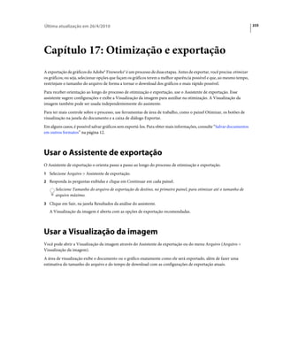 Última atualização em 26/4/2010                                                                                          233




Capítulo 17: Otimização e exportação
A exportação de gráficos do Adobe® Fireworks® é um processo de duas etapas. Antes de exportar, você precisa otimizar
os gráficos; ou seja, selecionar opções que façam os gráficos terem a melhor aparência possível e que, ao mesmo tempo,
restrinjam o tamanho do arquivo de forma a tornar o download dos gráficos o mais rápido possível.
Para receber orientação ao longo do processo de otimização e exportação, use o Assistente de exportação. Esse
assistente sugere configurações e exibe a Visualização da imagem para auxiliar na otimização. A Visualização da
imagem também pode ser usada independentemente do assistente.
Para ter mais controle sobre o processo, use ferramentas de área de trabalho, como o painel Otimizar, os botões de
visualização na janela do documento e a caixa de diálogo Exportar.
Em alguns casos, é possível salvar gráficos sem exportá-los. Para obter mais informações, consulte “Salvar documentos
em outros formatos” na página 12.



Usar o Assistente de exportação
O Assistente de exportação o orienta passo a passo ao longo do processo de otimização e exportação.
1 Selecione Arquivo > Assistente de exportação.
2 Responda às perguntas exibidas e clique em Continuar em cada painel.
      Selecione Tamanho do arquivo de exportação de destino, no primeiro painel, para otimizar até o tamanho de
      arquivo máximo.
3 Clique em Sair, na janela Resultados da análise do assistente.
   A Visualização da imagem é aberta com as opções de exportação recomendadas.



Usar a Visualização da imagem
Você pode abrir a Visualização da imagem através do Assistente de exportação ou do menu Arquivo (Arquivo >
Visualização da imagem).
A área de visualização exibe o documento ou o gráfico exatamente como ele será exportado, além de fazer uma
estimativa do tamanho do arquivo e do tempo de download com as configurações de exportação atuais.
 