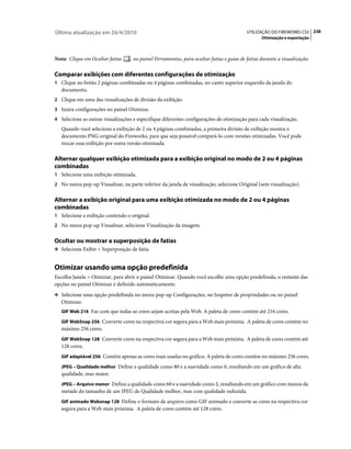 Última atualização em 26/4/2010                                                           UTILIZAÇÃO DO FIREWORKS CS5 238
                                                                                                  Otimização e exportação



Nota: Clique em Ocultar fatias     , no painel Ferramentas, para ocultar fatias e guias de fatias durante a visualização.

Comparar exibições com diferentes configurações de otimização
1 Clique no botão 2 páginas combinadas ou 4 páginas combinadas, no canto superior esquerdo da janela do
   documento.
2 Clique em uma das visualizações de divisão da exibição.
3 Insira configurações no painel Otimizar.
4 Selecione as outras visualizações e especifique diferentes configurações de otimização para cada visualização.
   Quando você seleciona a exibição de 2 ou 4 páginas combinadas, a primeira divisão de exibição mostra o
   documento PNG original do Fireworks, para que seja possível compará-lo com versões otimizadas. Você pode
   trocar essa exibição por outra versão otimizada.

Alternar qualquer exibição otimizada para a exibição original no modo de 2 ou 4 páginas
combinadas
1 Selecione uma exibição otimizada.
2 No menu pop-up Visualizar, na parte inferior da janela de visualização, selecione Original (sem visualização).


Alternar a exibição original para uma exibição otimizada no modo de 2 ou 4 páginas
combinadas
1 Selecione a exibição contendo o original.
2 No menu pop-up Visualizar, selecione Visualização da imagem.


Ocultar ou mostrar a superposição de fatias
❖ Selecione Exibir > Superposição de fatia.


Otimizar usando uma opção predefinida
Escolha Janela > Otimizar, para abrir o painel Otimizar. Quando você escolhe uma opção predefinida, o restante das
opções no painel Otimizar é definido automaticamente.
❖ Selecione uma opção predefinida no menu pop-up Configurações, no Inspetor de propriedades ou no painel
   Otimizar.
   GIF Web 216 Faz com que todas as cores sejam aceitas pela Web. A paleta de cores contém até 216 cores.

   GIF WebSnap 256 Converte cores na respectiva cor segura para a Web mais próxima. A paleta de cores contém no
   máximo 256 cores.
   GIF WebSnap 128 Converte cores na respectiva cor segura para a Web mais próxima. A paleta de cores contém até
   128 cores.
   GIF adaptável 256 Contém apenas as cores reais usadas no gráfico. A paleta de cores contém no máximo 256 cores.

   JPEG – Qualidade melhor Define a qualidade como 80 e a suavidade como 0, resultando em um gráfico de alta
   qualidade, mas maior.
   JPEG – Arquivo menor Define a qualidade como 60 e a suavidade como 2, resultando em um gráfico com menos da
   metade do tamanho de um JPEG de Qualidade melhor, mas com qualidade reduzida.
   GIF animado Websnap 128 Define o formato de arquivo como GIF animado e converte as cores na respectiva cor
   segura para a Web mais próxima. A paleta de cores contém até 128 cores.
 