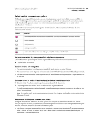 Última atualização em 26/4/2010                                                                          UTILIZAÇÃO DO FIREWORKS CS5 242
                                                                                                               Otimização e exportação




Exibir e editar cores em uma paleta
A tabela de cores no painel Otimizar exibe cores na visualização atual quando você trabalha em cores de 8 bits ou
menos. Também é possível modificar a paleta de uma imagem. A tabela de cores é atualizada automaticamente no
modo Visualizar. Ela aparecerá vazia se você estiver otimizando mais de uma fatia por vez ou se não estiver
trabalhando em 8 bits de cor.
Vários símbolos pequenos aparecem em algumas amostras de cores, indicando certas características de cores
individuais, desta maneira:

Símbolo       Significado

              A cor foi editada, afetando somente o documento exportado. Editar uma cor não a altera no documento de origem.


              A cor está bloqueada.


              A cor é transparente.


              A cor é segura para a Web.


              A cor tem vários atributos. Nesse caso, ela é segura para a Web, está bloqueada e foi editada.



Reconstruir a tabela de cores para refletir edições no documento
O botão Reconstruir aparece na parte inferior do painel Otimizar quando uma reconstrução é necessária.
❖ Clique no botão Reconstruir.


Selecionar cores em uma paleta
• Para selecionar uma única cor, clique na cor desejada da tabela de cores no painel Otimizar.
• Para selecionar várias cores, clique nas cores com a tecla Control (Windows), ou Command (Mac OS), pressionada.
• Para selecionar um intervalo de cores, clique em uma cor, mantenha a tecla Shift pressionada e clique na última cor
  do intervalo.

Visualizar todos os pixels no documento que contêm uma cor específica
1 Clique no botão Visualizar, no canto superior esquerdo da janela do documento.
2 Clique e segure em uma amostra de cor na tabela de cores do painel Otimizar.
   Os pixels contendo a amostra de cor selecionada se transformam temporariamente em outra cor de realce, até você
   soltar o botão do mouse.
   Nota: Ao visualizar pixels no documento usando a exibição de 2 ou 4 páginas combinadas, selecione uma exibição
   diferente de Original.

Bloquear ou desbloquear cores em uma paleta
Você pode bloquear cores individuais, de forma que elas não consigam ser removidas ou modificadas durante a
alteração de paletas ou a redução do número de cores em uma paleta. Se você alternar para outra paleta após o bloqueio
das cores, essas cores bloqueadas serão adicionada à nova paleta.
• Para alternar o bloqueio de uma amostra de cor selecionada, clique no ícone de Cadeado , na parte inferior do
  painel Otimizar, ou clique na amostra de cor com o botão direito (Windows), ou com a tecla Control (Mac OS)
  pressionada, e selecione Bloquear cor.
 