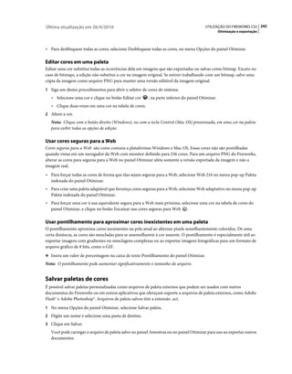 Última atualização em 26/4/2010                                                         UTILIZAÇÃO DO FIREWORKS CS5 243
                                                                                                  Otimização e exportação



• Para desbloquear todas as cores, selecione Desbloquear todas as cores, no menu Opções do painel Otimizar.

Editar cores em uma paleta
Editar uma cor substitui todas as ocorrências dela em imagens que são exportadas ou salvas como bitmap. Exceto no
caso de bitmaps, a edição não substitui a cor na imagem original. Se estiver trabalhando com um bitmap, salve uma
cópia da imagem como arquivo PNG para manter uma versão editável da imagem original.
1 Siga um destes procedimentos para abrir o seletor de cores do sistema:
   • Selecione uma cor e clique no botão Editar cor     , na parte inferior do painel Otimizar.
   • Clique duas vezes em uma cor na tabela de cores.
2 Altere a cor.
   Nota: Clique com o botão direito (Windows), ou com a tecla Control (Mac OS) pressionada, em uma cor na paleta
   para exibir todas as opções de edição.

Usar cores seguras para a Web
Cores seguras para a Web são cores comuns a plataformas Windows e Mac OS. Essas cores não são pontilhadas
quando vistas em um navegador da Web com monitor definido para 256 cores. Para um arquivo PNG do Fireworks,
alterar as cores para seguras para a Web no painel Otimizar afeta somente a versão exportada da imagem e não a
imagem real.
• Para forçar todas as cores de forma que elas sejam seguras para a Web, selecione Web 216 no menu pop-up Paleta
  indexada do painel Otimizar.
• Para criar uma paleta adaptável que favoreça cores seguras para a Web, selecione Web adaptativo no menu pop-up
  Paleta indexada do painel Otimizar.
• Para forçar uma cor à sua equivalente segura para a Web mais próxima, selecione uma cor na tabela de cores do
  painel Otimizar, e clique no botão Encaixar nas cores seguras para Web    .

Usar pontilhamento para aproximar cores inexistentes em uma paleta
O pontilhamento aproxima cores inexistentes na pela atual ao alternar pixels semelhantemente coloridos. De uma
certa distância, as cores são mescladas para se assemelharem à cor ausente. O pontilhamento é especialmente útil ao
exportar imagens com gradientes ou mesclagens complexas ou ao exportar imagens fotográficas para um formato de
arquivo gráfico de 8 bits, como o GIF.
❖ Insira um valor de porcentagem na caixa de texto Pontilhamento do painel Otimizar.

Nota: O pontilhamento pode aumentar significativamente o tamanho do arquivo.


Salvar paletas de cores
É possível salvar paletas personalizadas como arquivos de paleta externos que podem ser usados com outros
documentos do Fireworks ou em outros aplicativos que ofereçam suporte a arquivos de paleta externos, como Adobe
Flash® e Adobe Photoshop®. Arquivos de paleta salvos têm a extensão .act.
1 No menu Opções do painel Otimizar, selecione Salvar paleta.
2 Digite um nome e selecione uma pasta de destino.
3 Clique em Salvar.
   Você pode carregar o arquivo de paleta salvo no painel Amostras ou no painel Otimizar para uso ao exportar outros
   documentos.
 