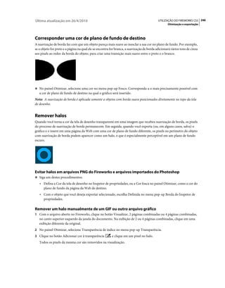 Última atualização em 26/4/2010                                                             UTILIZAÇÃO DO FIREWORKS CS5 246
                                                                                                   Otimização e exportação




Corresponder uma cor de plano de fundo de destino
A suavização de borda faz com que um objeto pareça mais suave ao mesclar a sua cor no plano de fundo. Por exemplo,
se o objeto for preto e a página na qual ele se encontra for branca, a suavização de borda adicionará vários tons de cinza
aos pixels ao redor da borda do objeto, para criar uma transição mais suave entre o preto e o branco.




❖ No painel Otimizar, selecione uma cor no menu pop-up Fosco. Corresponda-a o mais precisamente possível com
   a cor de plano de fundo de destino na qual o gráfico será inserido.
Nota: A suavização de borda é aplicada somente a objetos com borda suave posicionados diretamente no topo da tela
de desenho.


Remover halos
Quando você torna a cor da tela de desenho transparente em uma imagem que recebeu suavização de borda, os pixels
do processo de suavização de borda permanecem. Em seguida, quando você exporta (ou, em alguns casos, salva) o
gráfico e o insere em uma página da Web com uma cor de plano de fundo diferente, os pixels no perímetro do objeto
com suavização de borda podem aparecer como um halo, o que é especialmente perceptível em um plano de fundo
escuro.




Evitar halos em arquivos PNG do Fireworks e arquivos importados do Photoshop
❖ Siga um destes procedimentos:

   • Defina a Cor da tela de desenho no Inspetor de propriedades, ou a Cor fosca no painel Otimizar, como a cor do
     plano de fundo da página da Web de destino.
   • Com o objeto que você deseja exportar selecionado, escolha Definida no menu pop-up Borda do Inspetor de
     propriedades.

Remover um halo manualmente de um GIF ou outro arquivo gráfico
1 Com o arquivo aberto no Fireworks, clique no botão Visualizar, 2 páginas combinadas ou 4 páginas combinadas,
   no canto superior esquerdo da janela do documento. Na exibição de 2 ou 4 páginas combinadas, clique em uma
   exibição diferente da original.
2 No painel Otimizar, selecione Transparência de índice no menu pop-up Transparência.
3 Clique no botão Adicionar cor à transparência          e clique em um pixel no halo.
   Todos os pixels da mesma cor são removidos na visualização.
 