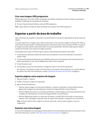 Última atualização em 26/4/2010                                                          UTILIZAÇÃO DO FIREWORKS CS5 249
                                                                                                Otimização e exportação




Criar uma imagem JPEG progressiva
JPEGs progressivos, como GIFs e PNGs entrelaçados, são exibidos inicialmente em baixa resolução, aumentando a
qualidade à medida que são transferidos por download.
❖ No menu Opções do painel Otimizar, selecione JPEG progressivo.

Nota: Alguns aplicativos antigos de edição de bitmaps não conseguem abrir JPEGs progressivos.



Exportar a partir da área de trabalho
Após a otimização de um gráfico ou documento, é possível exportá-lo (ou salvá-lo, dependendo do tipo de arquivo de
origem).
Você pode exportar (ou, em alguns casos, salvar) um documento como uma única imagem no formato GIF, JPEG ou
outro formato de arquivo gráfico. Também pode exportar o documento inteiro como um arquivo HTML e os arquivos
de imagem associados, apenas as fatias selecionadas ou uma área especificada. Além disso, pode exportar estados e
camadas do Fireworks como arquivos de imagem separados.
O local padrão para o qual o Fireworks exporta arquivos é determinado pelo seguinte, nesta ordem:
1 A preferência de exportação atual do documento, que será definida se você já tiver exportado o documento e
   salvado o PNG
2 O local atual de exportação/salvamento, que é definido sempre que você navega para outro local que não seja o
   padrão apresentado em uma caixa de diálogo Salvar, Salvar como ou Exportar
3 O local do arquivo atual
4 O local padrão em que novos documentos ou imagens são salvos no seu sistema operacional
   Em contraste, o local padrão no qual o Fireworks salva um documento é determinado por um conjunto diferente
   de critérios. Para obter mais informações, consulte “Salvamento de arquivos do Fireworks” na página 11.


Exportar páginas como arquivos de imagem
1 Selecione Arquivo > Exportar.
2 Escolha o local para os arquivos de exportação.
3 Siga um destes procedimentos:
   • Selecione Apenas imagens, no menu pop-up Exportar, e marque ou desmarque a caixa de seleção Somente
     página atual. As páginas são exportadas para o formato de imagem definido no painel Otimizar.
   • Selecione Páginas para arquivos, no menu pop-up Exportar, e escolha Imagens no menu pop-up Exportar como.
     As páginas são exportadas para o formato de imagem definido no painel Otimizar.
   • Selecione Páginas para arquivos, no menu pop-up Exportar, e escolha PNG do Fireworks no menu pop-up
     Exportar como. Cada página é exportada como um arquivo PNG separado e compatível com o Fireworks 8.
   Nota: Se desejar exportar todas as páginas no formato selecionado, selecione todas as páginas e otimize as
   configurações.


Exportar uma única imagem
Se você estiver trabalhando com uma imagem existente aberta no Fireworks, poderá salvá-la em vez de exportá-la. Para
obter mais informações, consulte “Salvar documentos em outros formatos” na página 12.
 