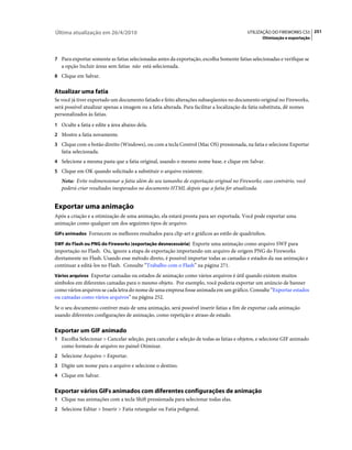 Última atualização em 26/4/2010                                                           UTILIZAÇÃO DO FIREWORKS CS5 251
                                                                                                 Otimização e exportação



7 Para exportar somente as fatias selecionadas antes da exportação, escolha Somente fatias selecionadas e verifique se
   a opção Incluir áreas sem fatias não está selecionada.
8 Clique em Salvar.


Atualizar uma fatia
Se você já tiver exportado um documento fatiado e feito alterações subseqüentes no documento original no Fireworks,
será possível atualizar apenas a imagem ou a fatia alterada. Para facilitar a localização da fatia substituta, dê nomes
personalizados às fatias.
1 Oculte a fatia e edite a área abaixo dela.
2 Mostre a fatia novamente.
3 Clique com o botão direito (Windows), ou com a tecla Control (Mac OS) pressionada, na fatia e selecione Exportar
   fatia selecionada.
4 Selecione a mesma pasta que a fatia original, usando o mesmo nome base, e clique em Salvar.
5 Clique em OK quando solicitado a substituir o arquivo existente.
   Nota: Evite redimensionar a fatia além do seu tamanho de exportação original no Fireworks; caso contrário, você
   poderá criar resultados inesperados no documento HTML depois que a fatia for atualizada.


Exportar uma animação
Após a criação e a otimização de uma animação, ela estará pronta para ser exportada. Você pode exportar uma
animação como qualquer um dos seguintes tipos de arquivo:
GIFs animados Fornecem os melhores resultados para clip-art e gráficos ao estilo de quadrinhos.

SWF do Flash ou PNG do Fireworks (exportação desnecessária) Exporte uma animação como arquivo SWF para
importação no Flash. Ou, ignore a etapa de exportação importando um arquivo de origem PNG do Fireworks
diretamente no Flash. Usando esse método direto, é possível importar todas as camadas e estados da sua animação e
continuar a editá-los no Flash. Consulte “Trabalho com o Flash” na página 271.
Vários arquivos Exportar camadas ou estados de animação como vários arquivos é útil quando existem muitos
símbolos em diferentes camadas para o mesmo objeto. Por exemplo, você poderia exportar um anúncio de banner
como vários arquivos se cada letra do nome de uma empresa fosse animada em um gráfico. Consulte “Exportar estados
ou camadas como vários arquivos” na página 252.
Se o seu documento contiver mais de uma animação, será possível inserir fatias a fim de exportar cada animação
usando diferentes configurações de animação, como repetição e atraso de estado.

Exportar um GIF animado
1 Escolha Selecionar > Cancelar seleção, para cancelar a seleção de todas as fatias e objetos, e selecione GIF animado
   como formato de arquivo no painel Otimizar.
2 Selecione Arquivo > Exportar.
3 Digite um nome para o arquivo e selecione o destino.
4 Clique em Salvar.


Exportar vários GIFs animados com diferentes configurações de animação
1 Clique nas animações com a tecla Shift pressionada para selecionar todas elas.
2 Selecione Editar > Inserir > Fatia retangular ou Fatia poligonal.
 