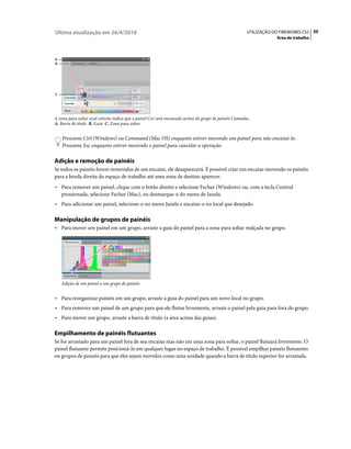 Última atualização em 26/4/2010                                                                         UTILIZAÇÃO DO FIREWORKS CS5 20
                                                                                                                    Área de trabalho



A
B




C




A zona para soltar azul estreita indica que o painel Cor será encaixado acima do grupo de painéis Camadas.
A. Barra de título B. Guia C. Zona para soltar


    Pressione Ctrl (Windows) ou Command (Mac OS) enquanto estiver movendo um painel para não encaixá-lo.
    Pressione Esc enquanto estiver movendo o painel para cancelar a operação.

Adição e remoção de painéis
Se todos os painéis forem removidos de um encaixe, ele desaparecerá. É possível criar um encaixe movendo os painéis
para a borda direita do espaço de trabalho até uma zona de destino aparecer.
• Para remover um painel, clique com o botão direito e selecione Fechar (Windows) ou, com a tecla Control
  pressionada, selecione Fechar (Mac), ou desmarque-o do menu de Janela.
• Para adicionar um painel, selecione-o no menu Janela e encaixe-o no local que desejado.

Manipulação de grupos de painéis
• Para mover um painel em um grupo, arraste a guia do painel para a zona para soltar realçada no grupo.




    Adição de um painel a um grupo de painéis


• Para reorganizar painéis em um grupo, arraste a guia do painel para um novo local no grupo.
• Para remover um painel de um grupo para que ele flutue livremente, arraste o painel pela guia para fora do grupo.
• Para mover um grupo, arraste a barra de título (a área acima das guias).

Empilhamento de painéis flutuantes
Se for arrastado para um painel fora de seu encaixe mas não em uma zona para soltar, o painel flutuará livremente. O
painel flutuante permite posicioná-lo em qualquer lugar no espaço de trabalho. É possível empilhar painéis flutuantes
ou grupos de painéis para que eles sejam movidos como uma unidade quando a barra de título superior for arrastada.
 