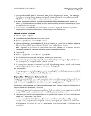 Última atualização em 26/4/2010                                                       UTILIZAÇÃO DO FIREWORKS CS5 254
                                                                                             Otimização e exportação



• Um arquivo denominado spacer.gif, se necessário. Spacer.gif é um GIF transparente de 1 por 1 pixel usado pelo
  Fireworks para corrigir problemas de espaçamento quando as imagens fatiadas são remontadas em uma tabela
  HTML. Você pode escolher se o Fireworks exportará ou não um espaçador.
• Se menus pop-up forem exportados, os seguintes arquivos também serão exportados: mm_css_menu.js e um
  arquivo .css contendo o código de menus pop-up CSS. Se os seus menus pop-up contiverem submenus, um arquivo
  arrows.gif também será exportado.
• Se você exportar ou copiar HTML para o Dreamweaver, serão criados arquivos de anotações que facilitarão a
  integração entre o Fireworks e o Dreamweaver. Esses arquivos têm uma extensão .mno.

Exportar HTML do Fireworks
1 Selecione Arquivo > Exportar.
2 Navegue até uma pasta no disco rígido para a qual exportar.
3 No menu pop-up Exportar, selecione HTML e imagens.
4 Clique no botão Opções e selecione seu editor de HTML no menu pop-up Estilo HTML, na guia Geral da caixa de
   diálogo Configurar HTML. Se o seu editor de HTML não estiver listado, selecione Genérico.
   Nota: É importante que você selecione seu editor de HTML como o estilo de HTML, para que elementos interativos,
   como botões e sobreposições, funcionem corretamente quando incorporados a esse editor.
5 Clique em OK.
6 No menu pop-up HTML, selecione Exportar arquivo HTML.
7 Se o documento contiver fatias, selecione Exportar fatias no menu pop-up Fatias.
8 Para armazenar imagens em uma pasta separada, selecione Colocar imagens em subpasta. É possível selecionar
   uma pasta específica ou usar a pasta Imagens padrão do Fireworks.
9 Se você estiver exportando um documento do Fireworks de várias páginas, desmarque a caixa de seleção Somente
   página atual para exportar todas as páginas em documentos HTML separados.
10 Clique em Salvar.
   Após a exportação, você verá no disco rígido os arquivos exportados pelo Fireworks. Imagens e um arquivo HTML
   são gerados no local especificado, na caixa de diálogo Exportar.

Copiar código HTML na área de transferência
Você pode copiar código HTML para a área de transferência no Fireworks de duas maneiras. Use o comando Copiar
código HTML ou selecione Copiar para área de transferência como uma opção na caixa de diálogo Exportar. Mais
tarde, você irá colar esse HTML em um documento, no seu editor de HTML preferencial.
Ao determinar como inserir um HTML do Fireworks em outros aplicativos, considere as seguintes desvantagens de se
copiar o código HTML para a área de transferência:
• Você não tem a opção de salvar imagens em uma subpasta. Elas devem residir na mesma pasta que o arquivo HTML
  na qual o HTML copiado é colado. Uma exceção é um HTML copiado para o Dreamweaver.
• Todos os links ou caminhos usados nos menus pop-up do Fireworks serão mapeados para o disco rígido. O HTML
  copiado para o Dreamweaver é uma exceção.
• Se você usar um editor de HTML diferente do Dreamweaver ou do Microsoft FrontPage, o código JavaScript
  associado a botões, comportamentos e imagens de sobreposição será copiado, mas não funcionará corretamente.
   Se isso representar um problema para você, use a opção Exportar HTML em vez de copiar o HTML para a área de
   transferência.
 