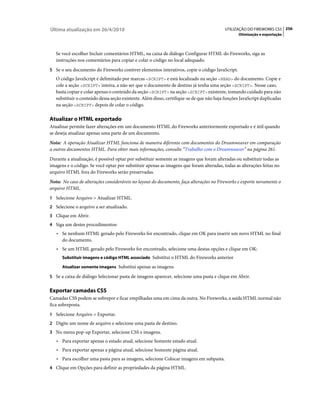 Última atualização em 26/4/2010                                                           UTILIZAÇÃO DO FIREWORKS CS5 256
                                                                                                 Otimização e exportação



   Se você escolher Incluir comentários HTML, na caixa de diálogo Configurar HTML do Fireworks, siga as
   instruções nos comentários para copiar e colar o código no local adequado.
5 Se o seu documento do Fireworks contiver elementos interativos, copie o código JavaScript.
   O código JavaScript é delimitado por marcas <SCRIPT> e está localizado na seção <HEAD> do documento. Copie e
   cole a seção <SCRIPT> inteira, a não ser que o documento de destino já tenha uma seção <SCRIPT>. Nesse caso,
   basta copiar e colar apenas o conteúdo da seção <SCRIPT> na seção <SCRIPT> existente, tomando cuidado para não
   substituir o conteúdo dessa seção existente. Além disso, certifique-se de que não haja funções JavaScript duplicadas
   na seção <SCRIPT> depois de colar o código.

Atualizar o HTML exportado
Atualizar permite fazer alterações em um documento HTML do Fireworks anteriormente exportado e é útil quando
se deseja atualizar apenas uma parte de um documento.
Nota: A operação Atualizar HTML funciona de maneira diferente com documentos do Dreamweaver em comparação
a outros documentos HTML. Para obter mais informações, consulte “Trabalho com o Dreamweaver” na página 261.
Durante a atualização, é possível optar por substituir somente as imagens que foram alteradas ou substituir todas as
imagens e o código. Se você optar por substituir apenas as imagens que foram alteradas, todas as alterações feitas no
arquivo HTML fora do Fireworks serão preservadas.
Nota: No caso de alterações consideráveis no layout do documento, faça alterações no Fireworks e exporte novamente o
arquivo HTML.
1 Selecione Arquivo > Atualizar HTML.
2 Selecione o arquivo a ser atualizado.
3 Clique em Abrir.
4 Siga um destes procedimentos:
   • Se nenhum HTML gerado pelo Fireworks for encontrado, clique em OK para inserir um novo HTML no final
     do documento.
   • Se um HTML gerado pelo Fireworks for encontrado, selecione uma destas opções e clique em OK:
      Substituir imagens e código HTML associado Substitui o HTML do Fireworks anterior

      Atualizar somente imagens Substitui apenas as imagens

5 Se a caixa de diálogo Selecionar pasta de imagens aparecer, selecione uma pasta e clique em Abrir.


Exportar camadas CSS
Camadas CSS podem se sobrepor e ficar empilhadas uma em cima da outra. No Fireworks, a saída HTML normal não
fica sobreposta.
1 Selecione Arquivo > Exportar.
2 Digite um nome de arquivo e selecione uma pasta de destino.
3 No menu pop-up Exportar, selecione CSS e imagens.
   • Para exportar apenas o estado atual, selecione Somente estado atual.
   • Para exportar apenas a página atual, selecione Somente página atual.
   • Para escolher uma pasta para as imagens, selecione Colocar imagens em subpasta.
4 Clique em Opções para definir as propriedades da página HTML.
 