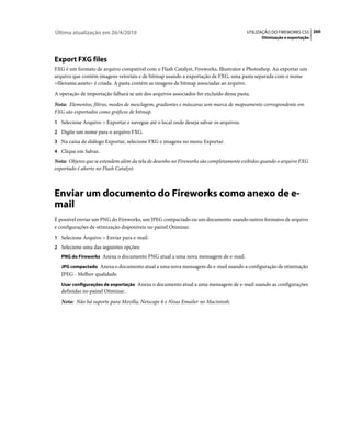 Última atualização em 26/4/2010                                                        UTILIZAÇÃO DO FIREWORKS CS5 260
                                                                                             Otimização e exportação




Export FXG files
FXG é um formato de arquivo compatível com o Flash Catalyst, Fireworks, Illustrator e Photoshop. Ao exportar um
arquivo que contém imagens vetoriais e de bitmap usando a exportação de FXG, uma pasta separada com o nome
<filename.assets> é criada. A pasta contém as imagens de bitmap associadas ao arquivo.
A operação de importação falhará se um dos arquivos associados for excluído dessa pasta.
Nota: Elementos, filtros, modos de mesclagem, gradientes e máscaras sem marca de mapeamento correspondente em
FXG são exportados como gráficos de bitmap.
1 Selecione Arquivo > Exportar e navegue até o local onde deseja salvar os arquivos.
2 Digite um nome para o arquivo FXG.
3 Na caixa de diálogo Exportar, selecione FXG e imagens no menu Exportar.
4 Clique em Salvar.
Nota: Objetos que se estendem além da tela de desenho no Fireworks são completamente exibidos quando o arquivo FXG
exportado é aberto no Flash Catalyst.



Enviar um documento do Fireworks como anexo de e-
mail
É possível enviar um PNG do Fireworks, um JPEG compactado ou um documento usando outros formatos de arquivo
e configurações de otimização disponíveis no painel Otimizar.
1 Selecione Arquivo > Enviar para e-mail.
2 Selecione uma das seguintes opções:
   PNG do Fireworks Anexa o documento PNG atual a uma nova mensagem de e-mail.

   JPG compactado Anexa o documento atual a uma nova mensagem de e-mail usando a configuração de otimização
   JPEG - Melhor qualidade.
   Usar configurações de exportação Anexa o documento atual a uma mensagem de e-mail usando as configurações
   definidas no painel Otimizar.
   Nota: Não há suporte para Mozilla, Netscape 6 e Nisus Emailer no Macintosh.
 