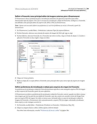 Última atualização em 26/4/2010                                                            UTILIZAÇÃO DO FIREWORKS CS5 268
                                                                              Utilização do Fireworks com outros aplicativos




Definir o Fireworks como principal editor de imagens externas para o Dreamweaver
O Dreamweaver oferece preferências para a inicialização automática de aplicativos específicos para editar
determinados tipos de arquivo. Para usar os recursos de inicialização e edição do Fireworks, verifique se o Fireworks
está definido como principal editor de arquivos GIF, JPEG e PNG no Dreamweaver.
Nota: Apenas será necessário definir essa preferência se você tiver problemas ao iniciar o Fireworks a partir do
Dreamweaver.
1 No Dreamweaver, escolha Editar > Preferências e selecione Tipos de arquivos/Editores.
2 Na lista Extensões, selecione uma extensão de arquivo de imagem da Web (.gif, .jpg ou .png).
3 Na lista Editores, selecione Fireworks. Se o Fireworks não estiver na lista, clique no botão de adição (+), localize o
   aplicativo Fireworks no disco rígido e clique em Abrir.




4 Clique em Tornar primário.
5 Repita as etapas de 2 a 4 para definir o Fireworks como principal editor para outros tipos de arquivos de imagem
   da Web.

Definir preferências de inicialização e edição para arquivos de origem do Fireworks
As preferências de inicialização e edição do Fireworks permitem especificar como manipular arquivos PNG de origem
ao abrir arquivos do Fireworks a partir de outro aplicativo.
O Dreamweaver reconhece as preferências de inicialização e edição do Fireworks somente quando você abre e otimiza
uma imagem que não faz parte de uma tabela do Fireworks e que não contém um caminho correto de Design Note
para um arquivo PNG de origem. Em todos os outros casos, incluindo todos os casos de inicialização e edição de
imagens do Fireworks, o Dreamweaver abre automaticamente o arquivo PNG de origem, solicitando a localização
desse arquivo se não conseguir encontrá-lo.
1 No Fireworks, escolha Editar > Preferências (Windows) ou Fireworks > Preferências (Mac OS).
2 Clique na categoria Iniciar e editar e defina opções conforme desejar.
   Para obter mais informações, consulte “Preferências de Iniciar e editar” na página 306.
 