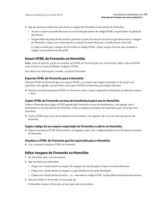 Última atualização em 26/4/2010                                                        UTILIZAÇÃO DO FIREWORKS CS5 270
                                                                          Utilização do Fireworks com outros aplicativos



3 Siga um destes procedimentos para inserir a imagem do Fireworks no documento do HomeSite:
   • Arraste o arquivo da janela Recursos até o local desejado dentro do código HTML, na guia Editar da janela do
     documento.
   • Na guia Editar da janela do documento, posicione o ponto de inserção no local em que deseja inserir a imagem
     do Fireworks e clique com o botão direito no arquivo da janela Recursos e escolha Inserir como link.
      É criado um link para a imagem do Fireworks no código HTML. Clique na guia Procurar para visualizar a
      imagem no documento do HomeSite.


Inserir HTML do Fireworks no HomeSite
Nota: Antes de exportar, copiar ou atualizar um HTML do Fireworks para uso no HomeSite, defina o tipo de HTML
como Genérico na caixa de diálogo Configurar HTML.
Para obter mais informações, consulte a Ajuda do Fireworks.

Exportar HTML do Fireworks para o HomeSite
Exportar HTML do Fireworks gera um arquivo HTML e os arquivos de imagem associados no local que você
especificar. Em seguida, é possível abrir esse arquivo HTML no HomeSite para edição adicional.
❖ Exporte o seu documento para HTML no Fireworks e abra o arquivo exportado no HomeSite escolhendo Arquivo
   > Abrir.

Copiar HTML do Fireworks na área de transferência para uso no HomeSite
Utilize o Fireworks para copiar o HTML gerado pelo Fireworks na área de transferência e, em seguida, cole-o
diretamente em um documento do HomeSite. Todas as imagens necessárias são exportadas para o local que você
especificar.
❖ Copie o HTML para a área de transferência no Fireworks e, em seguida, cole-o em um novo documento do
   HomeSite.

Copiar código de um arquivo exportado do Fireworks e colá-lo no HomeSite
❖ Exporte um arquivo HTML do Fireworks e, em seguida, copie e cole o código desejado em um documento existente
   do HomeSite.

Atualizar o HTML do Fireworks que foi exportado para o HomeSite
❖ Use o comando Atualizar HTML no Fireworks.


Editar imagens do Fireworks no HomeSite
1 No HomeSite, salve o seu documento.
2 Siga um destes procedimentos:
   • Clique com o botão direito no arquivo de imagem, em uma das guias Arquivos na janela Recursos.
   • Clique com o botão direito na imagem, na guia Miniaturas da janela Resultados.
   • Clique com o botão direito na marca img associada no código HTML, na guia Editar da janela do documento.
3 Selecione Editar no Fireworks no menu pop-up.
   O HomeSite iniciará o Fireworks, se este ainda não estiver aberto.
 