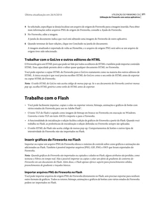 Última atualização em 26/4/2010                                                           UTILIZAÇÃO DO FIREWORKS CS5 271
                                                                             Utilização do Fireworks com outros aplicativos



4 Se solicitado, especifique se deseja localizar um arquivo de origem do Fireworks para a imagem inserida. Para obter
   mais informações sobre arquivos PNG de origem do Fireworks, consulte a Ajuda do Fireworks.
5 No Fireworks, edite a imagem.
   A janela do documento indica que você está editando uma imagem do Fireworks de outro aplicativo.
6 Quando terminar de fazer edições, clique em Concluído na janela do documento.
   A imagem atualizada é exportada de volta ao HomeSite, e o arquivo de origem PNG será salvo se um arquivo de
   origem tiver sido selecionado.


Trabalhar com o GoLive e outros editores de HTML
O Fireworks gera um HTML puro que pode ser lido por todos os editores de HTML e também pode importar conteúdo
HTML. Essa capacidade permite abrir e editar quase qualquer documento HTML no Fireworks.
Você pode exportar e copiar HTML do Fireworks para o GoLive exatamente como na maioria dos outros editores de
HTML. A única exceção é que você precisa escolher HTML do GoLive como o seu estilo de HTML antes de exportar
ou copiar HTML do Fireworks.
Nota: O estilo HTML do GoLive não aceita código de menus pop-up. Se o seu documento do Fireworks contiver menus
pop-up, escolha HTML genérico como estilo de HTML antes de exportar.



Trabalho com o Flash
• Você pode facilmente importar, copiar e colar ou exportar vetores, bitmaps, animações e gráficos de botão com
  vários estados do Fireworks para uso no Adobe Flash®.
• O texto TLF do Flash é copiado como imagem de bitmap em branco no Fireworks em execução no Windows.
  Converta o texto TLF em texto ASCII e importe-o para o Fireworks.
• A funcionalidade de inicialização e edição facilita a edição de gráficos do Fireworks a partir do Flash. Quando você
  trabalha no Flash, as preferências de inicialização e edição definidas no Fireworks sempre são aplicadas.
• O estilo HTML do Flash não aceita código de menus pop-up. Comportamentos de botões e outros tipos de
  interatividade do Fireworks não são importados no Flash.


Inserir gráficos do Fireworks no Flash
Importar ou copiar um arquivo PNG do Fireworks oferece o máximo de controle sobre como gráficos e animações são
adicionados ao Flash. Também é possível importar arquivos JPEG, GIF, PNG e SWF que foram exportados do
Fireworks.
Nota: Quando gráficos do Fireworks são importados ou copiados e colados no Flash, alguns atributos são perdidos, como
texturas e Filtros em tempo real. Não é possível importar ou copiar e colar um efeito de gradiente de contorno do
Fireworks em um documento do Flash. Além disso, o Flash apenas oferece suporte para preenchimentos sólidos,
preenchimentos de gradiente e traçados básicos.

Importar arquivos PNG do Fireworks no Flash
Você pode importar arquivos de origem PNG do Fireworks diretamente no Flash, sem precisar exportar para nenhum
outro formato de gráficos. Todos os vetores, bitmaps, animações e gráficos de botões com vários estados do Fireworks
podem ser importados no Flash.
 