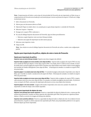 Última atualização em 26/4/2010                                                           UTILIZAÇÃO DO FIREWORKS CS5 272
                                                                             Utilização do Fireworks com outros aplicativos



Nota: Comportamentos de botões e outros tipos de interatividade do Fireworks não são importados no Flash, já que os
comportamentos do Fireworks são ativados por um JavaScript que é externo ao formato do arquivo. O Flash usa o código
ActionScript interno.
1 Salve o documento no Fireworks.
2 Alterne para um documento aberto no Flash.
3 (Opcional) Clique no estado-chave e na camada para os quais deseja importar o conteúdo do Fireworks.
4 Selecione Arquivo > Importar.
5 Navegue até o arquivo PNG e selecione-o.
6 Na caixa de diálogo Importar documento do Fireworks, siga um destes procedimentos:
   • Selecione a opção Importar como um único bitmap nivelado.
   • Selecione uma opção de importação nos dois menus pop-up.
7 Selecione como importar o texto.
8 Clique em OK.
   Nota: Suas seleções na caixa de diálogo Importar documento do Fireworks são salvas e usadas como configurações
   padrão.

Opções para importação de gráficos, objetos de vetor e texto do Fireworks

Opções para importação de gráficos
Importar como um único bitmap nivelado Importa uma única imagem não editável.

Importar todas as páginas em novos estados como clipes de filme Importa todas as páginas do arquivo PNG em uma
nova camada do Flash que adquire o nome desse arquivo PNG. Um estado-chave é criado na nova camada, no local
do estado atual, a primeira página do arquivo PNG é inserida como clipe de filme nesse estado e todas as outras páginas
são inseridas em estados subseqüentes como clipes de filme. A hierarquia de camadas e os estados no arquivo PNG
são preservados.
Importar página 1 no estado atual como clipe de filme O conteúdo da página selecionada é importado como clipe de
filme, que é inserido no estado e camada ativos do arquivo do Flash. A hierarquia de camadas e os estados no arquivo
PNG são preservados.
Importar todas as páginas em novas cenas como clipes de filme Importa todas as páginas do arquivo PNG e mapeia
cada uma para uma nova cena como clipes de filme. As camadas e os estados nas páginas são preservados. Se já houver
cenas no arquivo do Flash, o processo de importação adicionará as novas cenas depois das existentes.
Importar página 1 em nova camada A página selecionada é importada como uma nova camada. Os estados são
importados na linha do tempo como estados separados.

Opções para importação de objetos de vetor
Importar como bitmaps para manter aparência Preserva a capacidade de edição de objetos de vetor, a menos que eles
tenham preenchimentos, traçados ou efeitos especiais não suportados pelo Flash. Para preservar a aparência desses
objetos, o Flash os converte em imagens de bitmap não editáveis.
Importar como caminhos editáveis Preserva a capacidade de edição de todos os objetos de vetor. Se os objetos tiverem
preenchimentos, traçados ou efeitos especiais não suportados pelo Flash, essas propriedades poderão ter um aspecto
diferente depois que forem importadas.
 