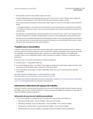 Última atualização em 26/4/2010                                                          UTILIZAÇÃO DO FIREWORKS CS5 22
                                                                                                       Área de trabalho



• Para expandir um único ícone do painel, clique nesse ícone.
• Se quiser redimensionar ícones de painéis para que você só veja os ícones (e não os rótulos), ajuste a largura do
  encaixe até o texto desaparecer. Para exibir um texto de ícone novamente, alargue o encaixe.
• Para contrair um painel estendido de volta ao ícone, clique na guia, no ícone ou na seta dupla na barra de título do
  painel.
       Em alguns produtos, se você selecionar Contrair painéis de ícone automaticamente nas preferências de Interface
       ou Opções de interface do usuário, um ícone de painel expandido será contraído automaticamente quando você
   clicar fora dele.
• Para adicionar um painel flutuante ou grupo de painéis em um encaixe de ícones, arraste-o por sua guia ou barra
  de título. (Os painéis são contraídos automaticamente em ícones ao serem adicionados a um encaixe de ícones.)
• Para mover um ícone de painel (ou grupo de ícones de painéis), arraste o ícone. Você pode arrastar ícones do painel
  para cima e para baixo no encaixe para outros encaixes (onde aparecem no estilo de painel desse encaixe), ou para
  fora do encaixe (onde aparecem como ícones flutuantes).


Trabalho com o ConnectNow
O Adobe® ConnectNow fornece uma sala de reuniões online segura e pessoal onde você pode encontrar e colaborar
com outras pessoas via Web em tempo real. Com o ConnectNow, é possível compartilhar e fazer comentários na tela
do computador, enviar mensagens de bate-papo e comunicar-se usando áudio integrado. Você também pode
transmitir vídeos ao vivo, compartilhar arquivos, obter comentários de reuniões e controlar o computador de um
participante.
É possível acessar o ConnectNow diretamente na interface do aplicativo.
1 Escolha Arquivo > Compartilhar minha tela.
2 Na caixa de diálogo Conectar-se ao Adobe CS Live, digite seu endereço de email e senha e clique em Entrar. Caso
   não possua uma ID da Adobe, clique no botão Criar uma ID da Adobe.
3 Para compartilhar sua tela, clique no botão Compartilhar minha tela na parte central da janela do aplicativo
   ConnectNow.
Para obter instruções completas sobre o uso do ConnectNow, consulte
http://help.adobe.com/en_US/Acrobat.com/ConnectNow/index.html.
Para assistir a um tutorial em vídeo sobre como usar o ConnectNow, consulte Uso do ConnectNow para compartilhar
a tela (7:12). (Essa demonstração fica localizada no Dreamweaver.)


Salvamento e alternância de espaços de trabalho
Salvando o tamanho e a posição atuais dos painéis como uma área de trabalho nomeado, é possível restaurar essa área
de trabalho, caso você mova ou feche um painel. Os nomes dos espaços de trabalho salvos aparecem no alternador de
espaços de trabalho na Barra de aplicativos.

Salvamento de uma área de trabalho personalizada
1 Com a área de trabalho na configuração que você deseja salvar, siga um destes procedimentos:
   • (Illustrator) Escolha Janela > Área de Trabalho > Salvar Área de Trabalho.
   • (Photoshop, InDesign, InCopy) Escolha Janela > Área de Trabalho > Nova Área de Trabalho.
   • (Dreamweaver) Escolha Janela > Layout da Área de Trabalho > Nova Área de Trabalho.
   • (Flash) Escolha Nova Área de Trabalho no alternador de áreas de trabalho na Barra de aplicativos.
 