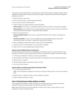 Última atualização em 26/4/2010                                                          UTILIZAÇÃO DO FIREWORKS CS5 276
                                                                            Utilização do Fireworks com outros aplicativos



A formatação a seguir é perdida durante a exportação para o formato SWF: modo de mesclagem, camadas, máscaras
(aplicadas antes da exportação), objetos de fatia, mapas de imagem, comportamentos, preenchimentos de padrão e
gradientes de contorno.
1 Selecione Arquivo > Salvar como.
2 Insira um nome de arquivo e escolha uma pasta de destino.
3 Para o formato, selecione Adobe Flash SWF.
4 Clique em Opções. Em seguida, selecione uma opção de Objetos:
   Manter caminhos Permite manter a capacidade de edição de caminhos. Os efeitos e a formatação são perdidos.

   Manter aparência Converte objetos de vetor em objetos de bitmap, conforme necessário, e preserva a aparência de
   traçados e preenchimentos aplicados. A capacidade de edição é perdida.
5 Selecione uma opção de Texto:
   Manter capacidade de edição Permite manter a capacidade de edição do texto. Os efeitos e a formatação são
   perdidos.
   Converter em caminhos Converte o texto em caminhos, preservando qualquer kerning ou espaçamento
   personalizado inserido no Fireworks. A capacidade de edição do texto é perdida.
6 Defina a qualidade de imagens JPEG, usando o seletor pop-up de Qualidade JPEG.
7 Selecione os estados a serem exportados e a taxa de estados, em segundos.
8 Clique em OK e, na caixa de diálogo Exportar, clique em Salvar.

Exportar arquivos PNG de 8 bits com transparência
Para exportar arquivos PNG de 32 bits com transparência, basta importar arquivos de origem PNG do Fireworks
diretamente no Flash. Para exportar arquivos PNG de 8 bits com transparência, complete o procedimento a seguir:
1 No Fireworks, escolha Janela > Otimizar, para abrir o painel Otimizar.
2 Selecione PNG 8 como formato de arquivo de exportação e Transparência alfa no menu pop-up Transparência.
3 Selecione Arquivo > Exportar.
4 Selecione Apenas imagens no menu pop-up Salvar como tipo.
5 Dê um nome e salve o arquivo.

Importar gráficos e animações exportados do Fireworks no Flash
1 Crie um novo documento no Flash.
   Nota: Se estiver importando um gráfico do Fireworks em um arquivo do Flash existente, crie uma nova camada no
   Flash.
2 Selecione Arquivo > Importar e localize o arquivo de gráfico ou animação.
3 Clique em Abrir para importar o arquivo.


Usar o Fireworks para editar gráficos no Flash
Com a integração de inicialização e edição, você pode usar o Fireworks para alterar um gráfico anteriormente
importado no Flash, mesmo que esse gráfico não tenha sido exportado do Fireworks.
Nota: Arquivos PNG nativos do Fireworks importados no Flash são uma exceção; o arquivo PNG deve ter sido
importado como imagem de bitmap nivelada.
 
