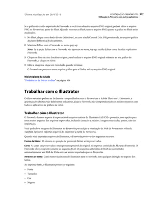 Última atualização em 26/4/2010                                                          UTILIZAÇÃO DO FIREWORKS CS5 277
                                                                            Utilização do Fireworks com outros aplicativos



Se o gráfico tiver sido exportado do Fireworks e você tiver salvado o arquivo PNG original, poderá editar o arquivo
PNG no Fireworks a partir do Flash. Quando retornar ao Flash, tanto o arquivo PNG quanto o gráfico no Flash serão
atualizados.
1 No Flash, clique com o botão direito (Windows), ou com a tecla Control (Mac OS) pressionada, no arquivo gráfico
   do painel Biblioteca de documentos.
2 Selecione Editar com o Fireworks no menu pop-up.
   Nota: Se a opção Editar com o Fireworks não aparecer no menu pop-up, escolha Editar com e localize o aplicativo
   Fireworks.
3 Clique em Sim na caixa Localizar origem, para localizar o arquivo PNG original referente ao seu gráfico do
   Fireworks, e clique em Abrir.
4 Edite a imagem e clique em Concluído quando terminar.
   O Fireworks exporta um novo arquivo gráfico para o Flash e salva o arquivo PNG original.


Mais tópicos da Ajuda
“Preferências de Iniciar e editar” na página 306



Trabalhar com o Illustrator
Gráficos vetoriais podem ser facilmente compartilhados entre o Fireworks e o Adobe Illustrator®. Entretanto, a
aparência dos objetos pode diferir entre aplicativos, já que o Fireworks não compartilha todos os mesmos recursos com
todos os aplicativos de gráficos de vetor.


Trabalhar com o Illustrator
O Fireworks fornece suporte à importação de arquivos nativos do Illustrator (AI) CS2 e posterior, com opções para
reter muitos aspectos dos arquivos importados, incluindo camadas e padrões. Imagens vinculadas, porém, não são
importadas.
Você pode abrir imagens do Illustrator no Fireworks para edição e otimização da Web de forma mais refinada.
Também é possível exportar arquivos do Illustrator a partir do Fireworks.
Quando você importar arquivos do Illustrator, o Fireworks preservará os seguintes recursos:
Pontos de Bézier O número e a posição de pontos de Bézier serão preservados.

Cores As cores são preservadas o mais próximo possível do original ao importar conteúdo do AI para o Fireworks. O
Fireworks oferece suporte somente ao esquema RGB. Os esquemas diferentes de RGB são convertidos
automaticamente em RGB de 8 bits antes de serem importados para o Fireworks.
Atributos de texto: Copie textos facilmente do Illustrator para o Fireworks sem qualquer alteração no aspecto dos
textos.
Ao importar texto, o Illustrator preserva o seguinte:
• Fonte
• Tamanho
• Cor
• Negrito
 
