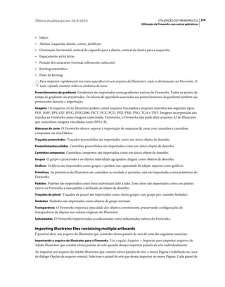 Última atualização em 26/4/2010                                                           UTILIZAÇÃO DO FIREWORKS CS5 278
                                                                             Utilização do Fireworks com outros aplicativos



• Itálico
• Alinhar (esquerda, direita, centro, justificar)
• Orientação (horizontal, vertical da esquerda para a direita, vertical da direita para a esquerda)
• Espaçamento entre letras
• Posição dos caracteres (normal, sobrescrito, subscrito)
• Kerning automático
• Pares de kerning
   Para importar rapidamente um texto específico em um arquivo do Illustrator, copie-o diretamente no Fireworks. O
   texto copiado mantém todos os atributos de texto.
Preenchimentos de gradiente Gradientes são importados como gradientes nativos do Fireworks. Todos os pontos de
rampa do gradiente são preservados. Os valores de opacidade associados aos preenchimentos de gradiente também são
preservados durante a importação.
Imagens Os arquivos AI do Illustrator podem conter arquivos vinculados e arquivos inseridos dos seguintes tipos:
PDF, BMP, EPS, GIF, JPEG, JPEG2000, PICT, PCX, PCD, PSD, PXR, PNG, TGA e TIFF. Imagens incorporadas são
trazidas ao Fireworks como imagens rasterizadas. Entretanto, o Fireworks não pode abrir arquivos AI do Illustrator
que contenham imagens vinculadas como EPS e AI.
Máscaras de corte O Fireworks oferece suporte à importação de máscaras de corte com caminhos e caminhos
compostos em nível básico.
Traçados preenchidos Traçados preenchidos são importados como um único objeto de desenho.

Preenchimentos sólidos Caminhos preenchidos são importados como um único objeto de desenho.

Caminhos compostos Caminhos compostos são importados como um único objeto de desenho.

Grupos O grupo é preservado e os objetos individuais agrupados chegam como objetos de desenho.

Gráficos Gráficos são importados como grupos e perdem sua capacidade de edição especial como gráficos.

Primitivas As primitivas do Illustrator são caminhos na verdade e, portanto, não são importadas como primitivas do
Fireworks.
Padrões Padrões são importados como itens individuais lado a lado. Esses itens são importados como um padrão
nativo no Fireworks e esse padrão é atribuído ao objeto de desenho.
Traçados de pincel Traçados de pincel são importados como vários grupos (um grupo por caminho fechado).

Símbolos Símbolos são importados como objetos de grupo normais.

Transparência O Fireworks importa a opacidade dos objetos corretamente, preservando configurações de
transparência de objetos nos valores originais do Illustrator.
Subcamadas O Fireworks importa todas as subcamadas como subcamadas nativas do Fireworks.


Importing Illustrator files containing multiple artboards
É possível abrir um arquivo do Illustrator que contenha vários painéis de arte de uma das seguintes maneiras:
Importando o arquivo do Illustrator para o Fireworks Use a opção Arquivo > Importar para importar arquivos do
Adobe Illustrator que contêm vários painéis de arte quando desejar importar painéis de arte individualmente.
Ao importar um arquivo do Adobe Illustrator que contém vários painéis de arte, o menu Página é habilitado na caixa
de diálogo Opções de arquivo vetorial. Selecione o painel de arte que deseja importar no menu Página. Cada painel de
 