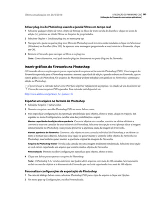 Última atualização em 26/4/2010                                                            UTILIZAÇÃO DO FIREWORKS CS5 283
                                                                              Utilização do Fireworks com outros aplicativos




Ativar plug-ins do Photoshop usando a janela Filtros em tempo real
1 Selecione qualquer objeto de vetor, objeto de bitmap ou bloco de texto na tela de desenho e clique no ícone de
   adição (+) próximo ao rótulo Filtros no Inspetor de propriedades.
2 Selecione Opções > Localizar plug-ins, no menu pop-up.
3 Navegue até a pasta na qual os plug-ins e filtros do Photoshop ou de terceiros estão instalados e clique em Selecionar
   (Windows) ou Escolher (Mac OS). Se aparecer uma mensagem perguntando se você reiniciar o Fireworks, clique
   em OK.
4 Reinicie o Fireworks para carregar os filtros e os plug-ins.
   Nota: Como alternativa, você pode instalar plug-ins diretamente na pasta Plug-ins do Fireworks.


Inserir gráficos do Fireworks no Photoshop
O Fireworks oferece amplo suporte para a exportação de arquivos no formato do Photoshop (PSD). Uma imagem do
Fireworks exportada para o Photoshop mantém a mesma capacidade de edição, quando reaberta no Fireworks, que os
outros gráficos do Photoshop. Os usuários do Photoshop podem trabalhar com gráficos no Fireworks e continuar a
edição no Photoshop.
   É possível usar a extensão Salvar como PSD para exportar rapidamente as páginas e os estados de seu documento do
   Fireworks como arquivos PSD separados. Essa extensão está disponível em
http://www.adobe.com/go/learn_fw_psdsave_br

Exportar um arquivo no formato do Photoshop
1 Selecione Arquivo > Salvar como.
2 Nomeie o arquivo e escolha Photoshop PSD no menu Salvar como.
3 Para especificar configurações de exportação predefinidas para objetos, efeitos e texto, clique em Opções. Em
   seguida, no menu Configurações, escolha uma das predefinições a seguir.
   Manter capacidade de edição sobre aparência Converte objetos em camadas, mantém os efeitos editáveis e
   converte o texto em camadas de texto editáveis do Photoshop. Selecione essa opção se você planeja editar a imagem
   extensivamente no Photoshop e não precisa preservar a aparência exata da imagem do Fireworks.
   Manter aparência do Fireworks Converte cada objeto em uma camada individual do Photoshop, e os efeitos e o
   texto se tornam não editáveis. Selecione essa opção se quiser manter o controle sobre objetos do Fireworks no
   Photoshop, mas também quiser manter a aparência original da imagem do Fireworks.
   Arquivo do Photoshop menor Nivela cada camada em uma imagem totalmente renderizada. Selecione essa opção
   se você estiver exportando um arquivo que contém muitos objetos do Fireworks.
   Personalizada Permite escolher configurações específicas para objetos, efeitos e texto.

4 Clique em Salvar para exportar o arquivo do Photoshop.
   Nota: O Photoshop 5.5 e versões anteriores não podem abrir arquivos com mais de 100 camadas. Será necessário
   excluir ou mesclar objetos se o documento do Fireworks que você está exportando tiver mais de 100 objetos.

Personalizar configurações de exportação do Photoshop
1 Na caixa de diálogo Salvar como, selecione Photoshop PSD para o tipo de arquivo e clique em Opções.
2 No menu pop-up Configurações, escolha Personalizada.
 
