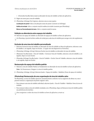 Última atualização em 26/4/2010                                                           UTILIZAÇÃO DO FIREWORKS CS5 23
                                                                                                        Área de trabalho



   • (Fireworks) Escolha Salvar atual no alternador de áreas de trabalho na Barra de aplicativos.
2 Digite um nome para a área de trabalho.
3 (Photoshop, InDesign) Em Capturar, selecione uma ou mais opções:
   Localizações do painel Salva as localizações atuais do painel. (somente no InDesign)

   Atalhos do teclado Salva o conjunto atual de atalhos do teclado (somente para Photoshop).

   Menus ou Personalização do menu Salva o conjunto atual de menus.


Exibição ou alternância entre espaços de trabalho
❖ Selecione um espaço de trabalho no alternador de espaços de trabalho na Barra de aplicativos.

   No Photoshop, é possível atribuir atalhos de teclado para cada área de trabalho para navegar entre elas rapidamente.



Exclusão de uma área de trabalho personalizada
• Selecione Gerenciar áreas de trabalho no alternador de áreas de trabalho na Barra de aplicativos, selecione a área
  de trabalho e, em seguida, clique em Excluir. (A opção não está disponível no Fireworks.)
• (Photoshop, InDesign, InCopy) Selecione Excluir área de trabalho no alternador de áreas de trabalho.
• (Illustrator) Escolha Janela > Área de Trabalho > Gerenciar Áreas de Trabalho, selecione a área de trabalho e, em
  seguida, clique no ícone Excluir.
• (Photoshp, InDesign) Escolha Janela > Área de Trabalho > Excluir Área de Trabalho, selecione a área de trabalho
  e, em seguida, clique em Excluir.

Restauração do espaço de trabalho padrão
1 Selecione a área de trabalho Padrão ou Fundamentos no alternador de área de trabalho na barra de aplicativos.
   Nota: No Dreamweaver, Designer é a área de trabalho padrão.
2 (Photoshop, InDesign, InCopy) Selecione Janela > Espaço de trabalho > Redefinir [Nome do espaço de trabalho].


(Photoshop) Restauração de uma organização de área de trabalho salva
No Photoshop, as áreas de trabalho aparecem automaticamente conforme você as organizou da última vez, mas é
possível restaurar a organização de painéis original e salva.
• Para restaurar uma área de trabalho individual, selecione Janela > Área de Trabalho > Redefinir Nome da área de
  trabalho.
• Para restaurar todas as áreas de trabalho instaladas com o Photoshop, clique em Restaurar áreas de trabalho padrão
  nas preferências da interface.
   Para reorganizar a ordem das áreas de trabalho na barra de aplicativos, arraste-as.
 