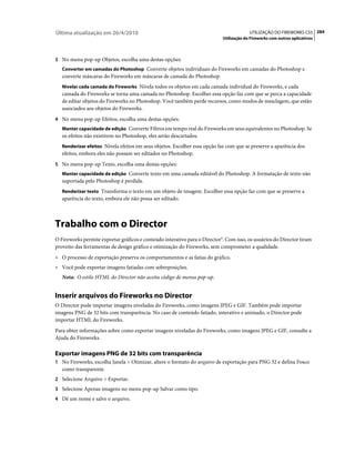 Última atualização em 26/4/2010                                                          UTILIZAÇÃO DO FIREWORKS CS5 284
                                                                            Utilização do Fireworks com outros aplicativos



3 No menu pop-up Objetos, escolha uma destas opções:
   Converter em camadas do Photoshop Converte objetos individuais do Fireworks em camadas do Photoshop e
   converte máscaras do Fireworks em máscaras de camada do Photoshop.
   Nivelar cada camada do Fireworks Nivela todos os objetos em cada camada individual do Fireworks, e cada
   camada do Fireworks se torna uma camada no Photoshop. Escolher essa opção faz com que se perca a capacidade
   de editar objetos do Fireworks no Photoshop. Você também perde recursos, como modos de mesclagem, que estão
   associados aos objetos do Fireworks.
4 No menu pop-up Efeitos, escolha uma destas opções:
   Manter capacidade de edição Converte Filtros em tempo real do Fireworks em seus equivalentes no Photoshop. Se
   os efeitos não existirem no Photoshop, eles serão descartados.
   Renderizar efeitos Nivela efeitos em seus objetos. Escolher essa opção faz com que se preserve a aparência dos
   efeitos, embora eles não possam ser editados no Photoshop.
5 No menu pop-up Texto, escolha uma destas opções:
   Manter capacidade de edição Converte texto em uma camada editável do Photoshop. A formatação de texto não
   suportada pelo Photoshop é perdida.
   Renderizar texto Transforma o texto em um objeto de imagem. Escolher essa opção faz com que se preserve a
   aparência do texto, embora ele não possa ser editado.



Trabalho com o Director
O Fireworks permite exportar gráficos e conteúdo interativo para o Director®. Com isso, os usuários do Director tiram
proveito das ferramentas de design gráfico e otimização do Fireworks, sem comprometer a qualidade.
• O processo de exportação preserva os comportamentos e as fatias do gráfico.
• Você pode exportar imagens fatiadas com sobreposições.
   Nota: O estilo HTML do Director não aceita código de menus pop-up.


Inserir arquivos do Fireworks no Director
O Director pode importar imagens niveladas do Fireworks, como imagens JPEG e GIF. Também pode importar
imagens PNG de 32 bits com transparência. No caso de conteúdo fatiado, interativo e animado, o Director pode
importar HTML do Fireworks.
Para obter informações sobre como exportar imagens niveladas do Fireworks, como imagens JPEG e GIF, consulte a
Ajuda do Fireworks.

Exportar imagens PNG de 32 bits com transparência
1 No Fireworks, escolha Janela > Otimizar, altere o formato do arquivo de exportação para PNG 32 e defina Fosco
   como transparente.
2 Selecione Arquivo > Exportar.
3 Selecione Apenas imagens no menu pop-up Salvar como tipo.
4 Dê um nome e salve o arquivo.
 