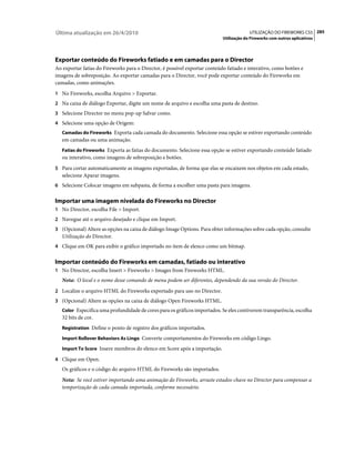 Última atualização em 26/4/2010                                                          UTILIZAÇÃO DO FIREWORKS CS5 285
                                                                            Utilização do Fireworks com outros aplicativos




Exportar conteúdo do Fireworks fatiado e em camadas para o Director
Ao exportar fatias do Fireworks para o Director, é possível exportar conteúdo fatiado e interativo, como botões e
imagens de sobreposição. Ao exportar camadas para o Director, você pode exportar conteúdo do Fireworks em
camadas, como animações.
1 No Fireworks, escolha Arquivo > Exportar.
2 Na caixa de diálogo Exportar, digite um nome de arquivo e escolha uma pasta de destino.
3 Selecione Director no menu pop-up Salvar como.
4 Selecione uma opção de Origem:
   Camadas do Fireworks Exporta cada camada do documento. Selecione essa opção se estiver exportando conteúdo
   em camadas ou uma animação.
   Fatias do Fireworks Exporta as fatias do documento. Selecione essa opção se estiver exportando conteúdo fatiado
   ou interativo, como imagens de sobreposição e botões.
5 Para cortar automaticamente as imagens exportadas, de forma que elas se encaixem nos objetos em cada estado,
   selecione Aparar imagens.
6 Selecione Colocar imagens em subpasta, de forma a escolher uma pasta para imagens.


Importar uma imagem nivelada do Fireworks no Director
1 No Director, escolha File > Import.
2 Navegue até o arquivo desejado e clique em Import.
3 (Opcional) Altere as opções na caixa de diálogo Image Options. Para obter informações sobre cada opção, consulte
   Utilização do Director.
4 Clique em OK para exibir o gráfico importado no item de elenco como um bitmap.


Importar conteúdo do Fireworks em camadas, fatiado ou interativo
1 No Director, escolha Insert > Fireworks > Images from Fireworks HTML.
   Nota: O local e o nome desse comando de menu podem ser diferentes, dependendo da sua versão do Director.
2 Localize o arquivo HTML do Fireworks exportado para uso no Director.
3 (Opcional) Altere as opções na caixa de diálogo Open Fireworks HTML.
   Color Especifica uma profundidade de cores para os gráficos importados. Se eles contiverem transparência, escolha
   32 bits de cor.
   Registration Define o ponto de registro dos gráficos importados.

   Import Rollover Behaviors As Lingo Converte comportamentos do Fireworks em código Lingo.

   Import To Score Insere membros do elenco em Score após a importação.

4 Clique em Open.
   Os gráficos e o código do arquivo HTML do Fireworks são importados.
   Nota: Se você estiver importando uma animação do Fireworks, arraste estados-chave no Director para compensar a
   temporização de cada camada importada, conforme necessário.
 