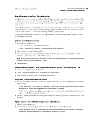 Última atualização em 26/4/2010                                                         UTILIZAÇÃO DO FIREWORKS CS5 288
                                                                           Utilização do Fireworks com outros aplicativos




Trabalhar com modelos de metadados
Você pode criar novos modelos de metadados no Adobe Bridge usando o comando Criar modelo de metadados. Você
pode também modificar os metadados na caixa de diálogo Informações do arquivo e salvá-los como um arquivo de
texto com a extensão de nome de arquivo .xmp. Você compartilha arquivos XMP com outros usuários ou os aplica a
outros arquivos.
É possível salvar metadados em um modelo para usar para preencher metadados em documentos do Adobe InDesign
e outros documentos criados com softwares habilitados para XMP. Os modelos criados serão armazenados em um
local compartilhado e todos os softwares habilitados para XMP poderão acessá-los.
   Para ver seus modelos XMP, abra a caixa de diálogo Informações do arquivo, clique no botão Importar e escolha
   Mostrar pasta de modelos.

Criar um modelo de metadados
1 Siga um destes procedimentos:
   • Escolha Ferramentas > Criar modelo de metadados.
   • Escolha Criar modelo de metadados a partir do menu do painel Metadados.
2 Digite um nome na caixa Nome do modelo.
3 Selecione metadados para serem incluídos no modelo a partir de campos da caixa de diálogo Criar modelo de
   metadados e digite valores para os metadados nas caixas.
   Nota: Se você selecionar uma opção de metadados e deixar a caixa correspondente vazia, o Adobe Bridge limpará os
   metadados existentes quando você aplicar o modelo.
4 Clique em Salvar.


Salvar metadados na caixa de diálogo Informações do arquivo como um arquivo XMP
1 Escolha Arquivo > Informações do Arquivo.
2 Escolha Exportar no menu pop-up na parte inferior da caixa de diálogo.
3 Digite um nome de arquivo, escolha um local e clique em Salvar.


Mostrar ou excluir modelos de metadados
1 Para mostrar modelos de metadados no Windows Explorer (Windows) ou no Finder (Mac OS), execute uma das
   seguintes etapas:
   • Escolha Ferramentas > Criar modelo de metadados. Clique no menu pop-up no canto superior direito da caixa
     de diálogo Criar modelo de metadados e escolha Mostrar pasta de modelos.
   • Escolha Arquivo > Informações. Clique no menu pop-up na parte inferior da caixa de diálogo Informações do
     arquivo e escolha Mostrar pasta de modelos.
2 Selecione o modelo que você deseja excluir e pressione Excluir ou arraste-o para Lixeira (Windows) ou para Trash
   (Mac OS).

Aplicar modelos de metadados a arquivos no Adobe Bridge
1 Selecione um ou mais arquivos.
2 Escolha um dos comandos a seguir no menu do painel Metadados ou no menu Ferramentas:
   • Anexar Metadados, seguido do nome do modelo. Esse comando aplica o modelo de metadados somente nos
     casos em que não existirem valores ou propriedades de metadados no arquivo.
 