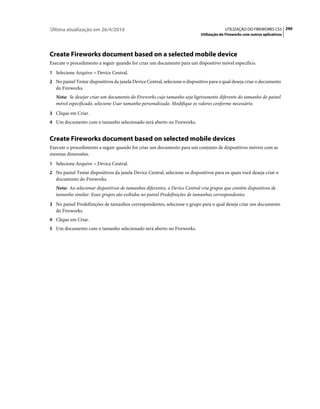 Última atualização em 26/4/2010                                                           UTILIZAÇÃO DO FIREWORKS CS5 290
                                                                             Utilização do Fireworks com outros aplicativos




Create Fireworks document based on a selected mobile device
Execute o procedimento a seguir quando for criar um documento para um dispositivo móvel específico.
1 Selecione Arquivo > Device Central.
2 No painel Testar dispositivos da janela Device Central, selecione o dispositivo para o qual deseja criar o documento
   do Fireworks.
   Nota: Se desejar criar um documento do Fireworks cujo tamanho seja ligeiramente diferente do tamanho do painel
   móvel especificado, selecione Usar tamanho personalizado. Modifique os valores conforme necessário.
3 Clique em Criar.
4 Um documento com o tamanho selecionado será aberto no Fireworks.


Create Fireworks document based on selected mobile devices
Execute o procedimento a seguir quando for criar um documento para um conjunto de dispositivos móveis com as
mesmas dimensões.
1 Selecione Arquivo > Device Central.
2 No painel Testar dispositivos da janela Device Central, selecione os dispositivos para os quais você deseja criar o
   documento do Fireworks.
   Nota: Ao selecionar dispositivos de tamanhos diferentes, o Device Central cria grupos que contêm dispositivos de
   tamanho similar. Esses grupos são exibidos no painel Predefinições de tamanhos correspondentes.
3 No painel Predefinições de tamanhos correspondentes, selecione o grupo para o qual deseja criar um documento
   do Fireworks.
4 Clique em Criar.
5 Um documento com o tamanho selecionado será aberto no Fireworks.
 