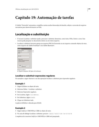 Última atualização em 26/4/2010                                                                                      291




Capítulo 19: Automação de tarefas
O Adobe® Fireworks® automatiza e simplifica muitas tarefas demoradas de desenho, edição e conversão de arquivos
necessárias para desenvolvimento na Web.



Localização e substituição
• O recurso Localizar e substituir ajuda a procurar e substituir elementos, como texto, URLs, fontes e cores. Esse
  recurso pode pesquisar no documento inteiro ou em vários arquivos.
• Localizar e substituir funciona apenas em arquivos PNG do Fireworks ou em arquivos contendo objetos de vetor,
  como arquivos do Adobe FreeHand® e do Adobe Illustrator®.


                               A
                               B




   Painel Localizar
   A. Opção de pesquisa B. Opção de localização


Localizar e substituir expressões regulares
Os exemplos a seguir ilustram o uso das operações localizar e substituir para expressões regulares.


Exemplo 1
1 Digite K2Editor no objeto de texto.
2 Selecione Editar > Localizar e substituir.
3 Selecione Expressões regulares.
4 Em Localizar, digite (w+)Editor.
5 Em Substituir, digite $1Soft.
6 Clique em Substituir tudo.
A palavra K2Editor é alterada para K2Soft.


Exemplo 2
1 Digite IndyCar=3500:WRCar=2000 no objeto de texto.
2 Na caixa de diálogo Localizar e substituir, procure (w{4})(w{3})=d+:w+2=d+d
A seqüência de caracteres IndyCar=3500:WRCar=2000 será pesquisada.
 