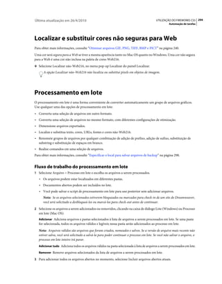 Última atualização em 26/4/2010                                                             UTILIZAÇÃO DO FIREWORKS CS5 294
                                                                                                      Automação de tarefas




Localizar e substituir cores não seguras para Web
Para obter mais informações, consulte “Otimizar arquivos GIF, PNG, TIFF, BMP e PICT” na página 240.
Uma cor será segura para a Web se tiver a mesma aparência tanto no Mac OS quanto no Windows. Uma cor não segura
para a Web é uma cor não inclusa na paleta de cores Web216.
❖ Selecione Localizar não-Web216, no menu pop-up Localizar do painel Localizar.

      A opção Localizar não-Web216 não localiza ou substitui pixels em objetos de imagem.




Processamento em lote
O processamento em lote é uma forma conveniente de converter automaticamente um grupo de arquivos gráficos.
Use qualquer uma das opções de processamento em lote:
• Converta uma seleção de arquivos em outro formato.
• Converta uma seleção de arquivos no mesmo formato, com diferentes configurações de otimização.
• Dimensione arquivos exportados.
• Localize e substitua texto, cores, URLs, fontes e cores não-Web216.
• Renomeie grupos de arquivos por qualquer combinação de adição de prefixo, adição de sufixo, substituição de
  substring e substituição de espaços em branco.
• Realize comandos em uma seleção de arquivos.
Para obter mais informações, consulte “Especificar o local para salvar arquivos de backup” na página 298.


Fluxo de trabalho do processamento em lote
1 Selecione Arquivo > Processo em lote e escolha os arquivos a serem processados.
   • Os arquivos podem estar localizados em diferentes pastas.
   • Documentos abertos podem ser incluídos no lote.
   • Você pode salvar o script de processamento em lote para uso posterior sem adicionar arquivos.
      Nota: Se os arquivos selecionados estiverem bloqueados ou marcados para check-in de um site do Dreamweaver,
      você será solicitado a desbloqueá-los ou marcá-los para check-out antes de continuar.
2 Selecione os arquivos a serem adicionados ou removidos, clicando na caixa de diálogo Lote (Windows) ou Processo
   em lote (Mac OS):
   Adicionar Adiciona arquivos e pastas selecionados à lista de arquivos a serem processados em lote. Se uma pasta
   for selecionada, todos os arquivos válidos e legíveis nessa pasta serão adicionados ao processo em lote.
   Nota: Arquivos válidos são arquivos que foram criados, nomeados e salvos. Se a versão de arquivo mais recente não
   estiver salva, você será solicitado a salvá-la para poder continuar o processo em lote. Se você não salvar o arquivo, o
   processo em lote inteiro irá parar.
   Adicionar tudo Adiciona todos os arquivos válidos na pasta selecionada à lista de arquivos a serem processados em lote.

   Remover Remove arquivos selecionados da lista de arquivos a serem processados em lote.

3 Para adicionar todos os arquivos abertos no momento, selecione Incluir arquivos abertos atuais.
 