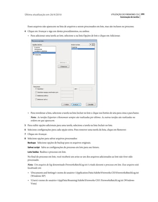 Última atualização em 26/4/2010                                                              UTILIZAÇÃO DO FIREWORKS CS5 295
                                                                                                       Automação de tarefas



   Esses arquivos não aparecem na lista de arquivos a serem processados em lote, mas são inclusos no processo.
4 Clique em Avançar e siga um destes procedimentos, ou ambos:
   • Para adicionar uma tarefa ao lote, selecione-a na lista Opções de lote e clique em Adicionar.




   • Para reordenar a lista, selecione a tarefa na lista Incluir no lote e clique nos botões de seta para cima e para baixo.
      Nota: As tarefas Exportar e Renomear sempre são realizadas por último. As outras tarefas são realizadas na
      ordem em que aparecem.
5 Para exibir opções adicionais para uma tarefa, selecione a tarefa na lista Incluir no lote.
6 Selecione configurações para cada opção extra. Para remover uma tarefa da lista, clique em Remover.
7 Clique em Avançar.
8 Selecione opções para salvar arquivos processados:
   Backups Selecione opções de backup para os arquivos originais.

   Salvar script Salva as configurações do processo em lote para uso futuro.

   Lote Saídas Realiza o processo em lote.

   No final do processo em lote, você receberá um aviso se um dos arquivos adicionados ao lote não tiver sido
   processado.
   Nota: Um arquivo de log denominado FireworksBatchLog.txt é criado durante o processo em lote. Esse arquivo está
   localizado em:
   • Documents and Settings<nome do usuário>Application DataAdobeFireworks CS5FireworksBatchLog.txt
     (Windows XP)
   • Users<nome do usuário>AppDataRoamingAdobeFireworks CS5 FireworksBatchLog.txt (Windows
     Vista)
 