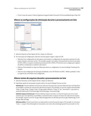 Última atualização em 26/4/2010                                                          UTILIZAÇÃO DO FIREWORKS CS5 296
                                                                                                   Automação de tarefas



   • /Users/<nome do usuário>/Library/Application Support/Adobe/ Fireworks CS5/FireworksBatchLog.txt (Mac OS)


Alterar as configurações de otimização durante o processamento em lote




1 Selecione Exportar na lista Opções de lote e clique em Adicionar.
2 No menu pop-up Configurações, selecione uma das opções a seguir e clique em OK:
   • Selecione Usar configurações de cada arquivo, para manter as configurações de exportação anteriores de cada
     arquivo durante o processo em lote. Por exemplo, quando você realiza o processamento em lote de uma pasta
     de GIFs e JPEGs, os arquivos resultantes permanecem GIFs e JPEGs. O Fireworks usa as configurações originais
     de paletas e compactação ao exportar cada arquivo.
   • Selecione Personalizado ou clique em Editar para alterar as configurações na caixa de diálogo Visualização da
     imagem.
   • Selecione uma configuração de exportação predefinida, como GIF Web216 ou JPEG - Melhor qualidade. Todos
     os arquivos são convertidos nessa configuração.


Alterar nomes de arquivos durante o processamento em lote
1 Selecione Renomear na lista Opções de lote e clique em Adicionar.
2 Especifique opções de renomeação na parte inferior da caixa de diálogo Processo em lote:
   Substituir por Permite substituir caracteres em cada nome de arquivo por caracteres diferentes que você especificar
   ou possibilita a exclusão de caracteres de cada nome de arquivo. Por exemplo, se você tiver arquivos denominados
   Temp_123.jpg, Temp_124.jpg e Temp_125.jpg, poderá substituir “Temp_12” por “Aniversário”, o que altera os
   nomes de arquivo para Aniversário3.jpg, Aniversário4.jpg e Aniversário5.jpg.
   Substituir espaços em branco por Permite substituir espaços em branco no nome do arquivo por um ou mais
   caracteres que você especificar ou possibilita a exclusão de todos os espaços em branco de cada nome de arquivo.
   Por exemplo, arquivos como Pic nic.jpg e Slap stick.jpg podem ser alterados para Picnic.jpg e Slapstick.jpg, ou Pic-
   nic.jpg e Slap-stick.jpg.
   Adicionar prefixo Permite inserir texto a ser adicionado ao início do nome de arquivo. Por exemplo, se você inserir
   “noite_”, o arquivo Nascerdosol.gif será renomeado como noite_Nascerdosol.gif quando for processado em lote.
 