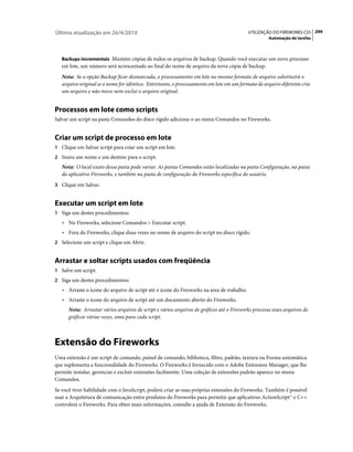 Última atualização em 26/4/2010                                                           UTILIZAÇÃO DO FIREWORKS CS5 299
                                                                                                    Automação de tarefas



   Backups incrementais Mantém cópias de todos os arquivos de backup. Quando você executar um novo processo
   em lote, um número será acrescentado ao final do nome de arquivo da nova cópia de backup.
   Nota: Se a opção Backup ficar desmarcada, o processamento em lote no mesmo formato de arquivo substituirá o
   arquivo original se o nome for idêntico. Entretanto, o processamento em lote em um formato de arquivo diferente cria
   um arquivo e não move nem exclui o arquivo original.


Processos em lote como scripts
Salvar um script na pasta Comandos do disco rígido adiciona-o ao menu Comandos no Fireworks.


Criar um script de processo em lote
1 Clique em Salvar script para criar um script em lote.
2 Insira um nome e um destino para o script.
   Nota: O local exato dessa pasta pode variar. As pastas Comandos estão localizadas na pasta Configuração, na pasta
   do aplicativo Fireworks, e também na pasta de configuração do Fireworks específica do usuário.
3 Clique em Salvar.


Executar um script em lote
1 Siga um destes procedimentos:
   • No Fireworks, selecione Comandos > Executar script.
   • Fora do Fireworks, clique duas vezes no nome de arquivo do script no disco rígido.
2 Selecione um script e clique em Abrir.


Arrastar e soltar scripts usados com freqüência
1 Salve um script.
2 Siga um destes procedimentos:
   • Arraste o ícone do arquivo de script até o ícone do Fireworks na área de trabalho.
   • Arraste o ícone do arquivo de script até um documento aberto do Fireworks.
      Nota: Arrastar vários arquivos de script e vários arquivos de gráficos até o Fireworks processa esses arquivos de
      gráficos várias vezes, uma para cada script.



Extensão do Fireworks
Uma extensão é um script de comando, painel de comando, biblioteca, filtro, padrão, textura ou Forma automática
que suplementa a funcionalidade do Fireworks. O Fireworks é fornecido com o Adobe Extension Manager, que lhe
permite instalar, gerenciar e excluir extensões facilmente. Uma coleção de extensões padrão aparece no menu
Comandos.
Se você tiver habilidade com o JavaScript, poderá criar as suas próprias extensões do Fireworks. Também é possível
usar a Arquitetura de comunicação entre produtos do Fireworks para permitir que aplicativos ActionScript™ e C++
controlem o Fireworks. Para obter mais informações, consulte a ajuda de Extensão do Fireworks.
 