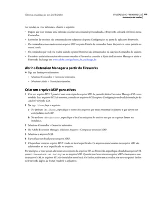 Última atualização em 26/4/2010                                                         UTILIZAÇÃO DO FIREWORKS CS5 300
                                                                                                  Automação de tarefas



Ao instalar ou criar extensões, observe o seguinte:
• Depois que você instalar uma extensão ou criar um comando personalizado, o Fireworks colocará o item no menu
  Comandos.
• Extensões de terceiros são armazenadas em subpastas da pasta Configuração, na pasta do aplicativo Fireworks.
• Os comandos armazenados como arquivo SWF na pasta Painéis de comandos ficam disponíveis como painéis no
  menu Janela.
• Os comandos que você cria e salva usando o painel Histórico são armazenados na sua pasta Comandos do usuário.
• Para obter mais informações sobre como estender o Fireworks, consulte a Ajuda do Extension Manager e visite o
  Fireworks Exchange em www.adobe.com/go/learn_fw_exchange_br.


Abrir o Extension Manager a partir do Fireworks
❖ Siga um destes procedimentos:

   • Selecione Comandos > Gerenciar extensões.
   • Selecione Ajuda > Gerenciar extensões.


Criar um arquivo MXP para ativos
1 Crie um arquivo MXI. É possível usar uma cópia do arquivo MXI da pasta do Adobe Extension Manager CS5 como
   modelo. Para arquivos MXI de amostra, consulte os arquivos MXI na pasta Configuração no local de instalação do
   Adobe Fireworks CS5.
2 Na tag <files>, faça o seguinte:
   a No atributo <filename>, especifique o nome dos arquivos que estão presentes localmente e que devem ser
      compactados no MXP.
   b No atributo <destination>, especifique o local na máquina do usuário em que os arquivos devem ser
      instalados.
3 Selecione Comandos > Gerenciar extensões.
4 No Adobe Extension Manager, selecione Arquivo > Compactar extensão MXP.
5 Selecione o arquivo MXI.
6 Especifique um local para o arquivo MXP.
7 Clique duas vezes no arquivo MXP criado no local especificado. Os arquivos mencionados no arquivo MXI são
   adicionados ao local especificado no arquivo.
Por exemplo, se você quiser adicionar um conjunto de arquivos STL ao Fireworks, especifique o local dos arquivos STL
como $FireworksFirst RunStyles no arquivo MXI. Quando você executa um arquivo MXP criado com o uso
do arquivo MXI, os arquivos STL são instalados nesse local. Os Estilos podem ser acessados por meio do painel Estilos
no Fireworks depois de fechar e reabrir o aplicativo.
 