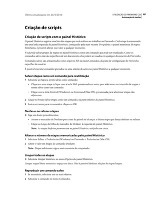 Última atualização em 26/4/2010                                                         UTILIZAÇÃO DO FIREWORKS CS5 301
                                                                                                  Automação de tarefas




Criação de scripts
Criação de scripts com o painel Histórico
O painel Histórico registra uma lista das etapas que você realizou ao trabalhar no Fireworks. Cada etapa é armazenada
em uma linha separada do painel Histórico, começando pela mais recente. Por padrão, o painel memoriza 20 etapas.
Entretanto, é possível alterar esse valor a qualquer momento.
Você pode salvar grupos de etapas no painel Histórico como um comando que pode ser reutilizado. Como os
comandos salvos não são específicos de um documento, eles podem ser usados em qualquer documento do Fireworks.
Comandos salvos são armazenados como arquivos JSF na pasta Comandos, da pasta de configuração do Fireworks
específica do usuário.
É possível executar comandos gravados ou uma seleção de ações no painel Histórico a qualquer momento.

Salvar etapas como um comando para reutilização
1 Selecione as etapas a serem salvas como comando:
   • Clique em uma etapa e clique com a tecla Shift pressionada em outra para selecionar um intervalo de etapas a
     serem salvas como um comando.
   • Clique com a tecla Control (Windows), ou Command (Mac OS), pressionada para selecionar etapas não
     adjacentes.
2 Clique no botão Salvar etapas como um comando, na parte inferior do painel Histórico.
3 Insira um nome para o comando e clique em OK.


Desfazer ou refazer etapas
❖ Siga um destes procedimentos:

   • Arraste o marcador de Desfazer para cima do painel até alcançar a última etapa que deseja desfazer ou refazer.
   • Clique ao longo da trilha do marcador de Desfazer à esquerda do painel Histórico.
      Nota: As etapas desfeitas permanecem no painel Histórico, realçadas em cinza.

Alterar o número de etapas memorizadas pelo painel Histórico
1 Selecione Editar > Preferências (Windows) ou Fireworks > Preferências (Mac OS).
2 Altere o valor em Etapas do comando Desfazer.
   Nota: Etapas adicionais exigem mais memória do computador.

Limpar todas as etapas
❖ Selecione Limpar histórico, no menu Opções do painel Histórico.

Limpar etapas libera memória e espaço em disco. Não é possível desfazer edições de etapas limpas.

Reproduzir um comando salvo
1 Se necessário, selecione um ou mais objetos.
2 Selecione o comando no menu Comandos.
 