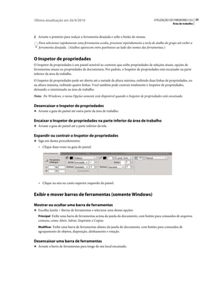 Última atualização em 26/4/2010                                                         UTILIZAÇÃO DO FIREWORKS CS5 25
                                                                                                      Área de trabalho



2 Arraste o ponteiro para realçar a ferramenta desejada e solte o botão do mouse.
   Para selecionar rapidamente uma ferramenta oculta, pressione repetidamente a tecla de atalho do grupo até exibir a
   ferramenta desejada. (Atalhos aparecem entre parênteses ao lado dos nomes das ferramentas.)


O Inspetor de propriedades
O Inspetor de propriedades é um painel sensível ao contexto que exibe propriedades de seleções atuais, opções de
ferramentas atuais ou propriedades de documentos. Por padrão, o Inspetor de propriedades está encaixado na parte
inferior da área de trabalho.
O Inspetor de propriedades pode ser aberto até a metade da altura máxima, exibindo duas linhas de propriedades, ou
na altura máxima, exibindo quatro linhas. Você também pode contrair totalmente o Inspetor de propriedades,
deixando-o minimizado na área de trabalho.
Nota: No Windows, o menu Opções somente está disponível quando o Inspetor de propriedades está encaixado.

Desencaixar o Inspetor de propriedades
❖ Arraste a guia do painel até outra parte da área de trabalho.


Encaixar o Inspetor de propriedades na parte inferior da área de trabalho
❖ Arraste a guia do painel até a parte inferior da tela.


Expandir ou contrair o Inspetor de propriedades
❖ Siga um destes procedimentos:

   • Clique duas vezes na guia do painel.




   • Clique na seta no canto superior esquerdo do painel.


Exibir e mover barras de ferramentas (somente Windows)

Mostrar ou ocultar uma barra de ferramentas
❖ Escolha Janela > Barras de ferramentas e selecione uma destas opções:
   Principal Exibe uma barra de ferramentas acima da janela do documento, com botões para comandos de arquivos
   comuns, como Abrir, Salvar, Imprimir e Copiar.
   Modificar Exibe uma barra de ferramentas abaixo da janela do documento, com botões para comandos de
   agrupamento de objetos, disposição, alinhamento e rotação.

Desencaixar uma barra de ferramentas
❖ Arraste a barra de ferramentas para longe do seu local encaixado.
 