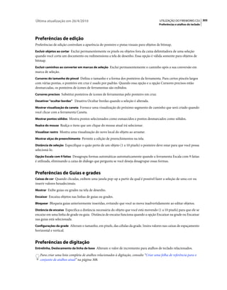 Última atualização em 26/4/2010                                                          UTILIZAÇÃO DO FIREWORKS CS5 305
                                                                                         Preferências e atalhos do teclado




Preferências de edição
Preferências de edição controlam a aparência do ponteiro e pistas visuais para objetos de bitmap.
Excluir objetos ao cortar Exclui permanentemente os pixels ou objetos fora da caixa delimitadora de uma seleção
quando você corta um documento ou redimensiona a tela de desenho. Essa opção é válida somente para objetos de
bitmap.
Excluir caminhos ao converter em marcas de seleção Exclui permanentemente o caminho após a sua conversão em
marca de seleção.
Cursores do tamanho do pincel Defina o tamanho e a forma dos ponteiros da ferramenta. Para certos pincéis largos
com várias pontas, o ponteiro em cruz é usado por padrão. Quando essa opção e a opção Cursores precisos estão
desmarcadas, os ponteiros de ícones de ferramentas são exibidos.
Cursores precisos Substitui ponteiros de ícones de ferramentas pelo ponteiro em cruz.

Desativar "ocultar bordas” Desativa Ocultar bordas quando a seleção é alterada.

Mostrar visualização da caneta Fornece uma visualização do próximo segmento de caminho que será criado quando
você clicar com a ferramenta Caneta.
Mostrar pontos sólidos Mostra pontos selecionados como esmaecidos e pontos desmarcados como sólidos.

Realce do mouse Realça o itens que um clique do mouse atual irá selecionar.

Visualizar rastro Mostra uma visualização do novo local do objeto ao arrastar.

Mostrar alças de preenchimento Permite a edição de preenchimentos na tela.

Distância de seleção Especifique o quão perto de um objeto (1 a 10 pixels) o ponteiro deve estar para que você possa
selecioná-lo.
Opção Escala com 9 fatias Desagrupa formas automáticas automaticamente quando a ferramenta Escala com 9 fatias
é utilizada, eliminando a caixa de diálogo que pergunta se você deseja desagrupar essas formas.


Preferências de Guias e grades
Caixas de cor Quando clicadas, exibem uma janela pop-up a partir da qual é possível fazer a seleção de uma cor ou
inserir valores hexadecimais.
Mostrar Exibe guias ou grades na tela de desenho.

Encaixar Encaixa objetos nas linhas de guias ou grades.

Bloquear Bloqueia guias anteriormente inseridas, evitando que você as mova inadvertidamente ao editar objetos.

Distância de encaixe Especifica a distância necessária do objeto que você está movendo (1 a 10 pixels) para que ele se
encaixe em uma linha de grade ou guia. Distância de encaixe funciona quando a opção Encaixar na grade ou Encaixar
nas guias está selecionada.
Configurações da grade Alteram o tamanho, em pixels, das células da grade. Insira valores nas caixas de espaçamento
horizontal e vertical.


Preferências de digitação
Entrelinha, Deslocamento da linha de base Alteram o valor de incremento para atalhos de teclado relacionados.

   Para criar uma lista completa de atalhos relacionados à digitação, consulte “Criar uma folha de referência para o
   conjunto de atalhos atual” na página 308.
 