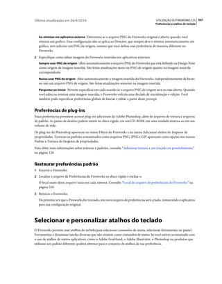Última atualização em 26/4/2010                                                         UTILIZAÇÃO DO FIREWORKS CS5 307
                                                                                        Preferências e atalhos do teclado



   Ao otimizar em aplicativo externo Determina se o arquivo PNG do Fireworks original é aberto quando você
   otimiza um gráfico. Essa configuração não se aplica ao Director, que sempre abre e otimiza automaticamente um
   gráfico, sem solicitar um PNG de origem, mesmo que você defina essa preferência de maneira diferente no
   Fireworks.
2 Especifique como editar imagens do Fireworks inseridas em aplicativos externos:
   Sempre usar PNG de origem Abre automaticamente o arquivo PNG do Fireworks que está definido na Design Note
   como origem da imagem inserida. São feitas atualizações tanto no PNG de origem quanto na imagem inserida
   correspondente.
   Nunca usar PNG de origem Abre automaticamente a imagem inserida do Fireworks, independentemente de haver
   ou não um arquivo PNG de origem. São feitas atualizações somente na imagem inserida.
   Perguntar ao iniciar Permite especificar em cada ocasião se o arquivo PNG de origem será ou não aberto. Quando
   você edita ou otimiza uma imagem inserida, o Fireworks solicita uma decisão de inicialização e edição. Você
   também pode especificar preferências globais de Iniciar e editar a partir deste prompt.


Preferências de plug-ins
Essas preferências permitem acessar plug-ins adicionais do Adobe Photoshop, além de arquivos de textura e arquivos
de padrão. As pastas de destino podem existir no disco rígido, em um CD-ROM, em uma unidade externa ou em um
volume de rede.
Os plug-ins do Photoshop aparecem no menu Filtros do Fireworks e no menu Adicionar efeitos do Inspetor de
propriedades. Texturas ou padrões armazenados como arquivos PNG, JPEG e GIF aparecem como opções nos menus
Padrão e Textura do Inspetor de propriedades.
Para obter mais informações sobre texturas e padrões, consulte “Adicionar textura a um traçado ou preenchimento”
na página 128.


Restaurar preferências padrão
1 Encerre o Fireworks.
2 Localize o arquivo de Preferências do Fireworks no disco rígido e exclua-o.
   O local exato desse arquivo varia em cada sistema. Consulte “Local do arquivo de preferências do Fireworks” na
   página 310
3 Reinicie o Fireworks.
   Da próxima vez que o Fireworks for iniciado, um novo arquivo de preferências será criado, restaurando o aplicativo
   para sua configuração original.



Selecionar e personalizar atalhos do teclado
O Fireworks permite usar atalhos do teclado para selecionar comandos de menu, selecionar ferramentas no painel
Ferramentas e dinamizar tarefas diversas que não existem como comandos de menu. Se você estiver acostumado com
o uso de atalhos de outros aplicativos, como o Adobe FreeHand, o Adobe Illustrator, o Photoshop ou produtos que
utilizam um padrão diferente, poderá alternar para o conjunto de atalhos de sua preferência.
 
