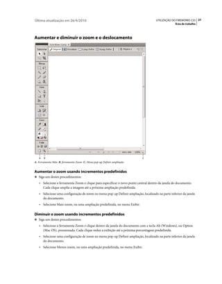 Última atualização em 26/4/2010                                                      UTILIZAÇÃO DO FIREWORKS CS5 27
                                                                                                  Área de trabalho




Aumentar e diminuir o zoom e o deslocamento




   A   B                                                                   C
A. Ferramenta Mão B. ferramenta Zoom C. Menu pop-up Definir ampliação


Aumentar o zoom usando incrementos predefinidos
❖ Siga um destes procedimentos:

   • Selecione a ferramenta Zoom e clique para especificar o novo ponto central dentro da janela do documento.
     Cada clique amplia a imagem até a próxima ampliação predefinida.
   • Selecione uma configuração de zoom no menu pop-up Definir ampliação, localizado na parte inferior da janela
     do documento.
   • Selecione Mais zoom, ou uma ampliação predefinida, no menu Exibir.

Diminuir o zoom usando incrementos predefinidos
❖ Siga um destes procedimentos:

   • Selecione a ferramenta Zoom e clique dentro da janela do documento com a tecla Alt (Windows), ou Option
     (Mac OS), pressionada. Cada clique reduz a exibição até a próxima porcentagem predefinida.
   • Selecione uma configuração de zoom no menu pop-up Definir ampliação, localizado na parte inferior da janela
     do documento.
   • Selecione Menos zoom, ou uma ampliação predefinida, no menu Exibir.
 