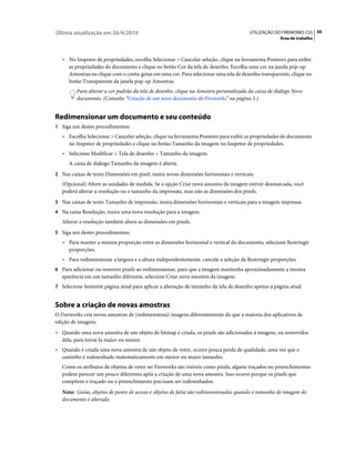 Última atualização em 26/4/2010                                                        UTILIZAÇÃO DO FIREWORKS CS5 30
                                                                                                    Área de trabalho



   • No Inspetor de propriedades, escolha Selecionar > Cancelar seleção, clique na ferramenta Ponteiro para exibir
     as propriedades do documento e clique no botão Cor da tela de desenho. Escolha uma cor na janela pop-up
     Amostras ou clique com o conta-gotas em uma cor. Para selecionar uma tela de desenho transparente, clique no
     botão Transparente da janela pop-up Amostras.
         Para alterar a cor padrão da tela de desenho, clique na Amostra personalizada da caixa de diálogo Novo
         documento. (Consulte “Criação de um novo documento do Fireworks” na página 5.)


Redimensionar um documento e seu conteúdo
1 Siga um destes procedimentos:
   • Escolha Selecionar > Cancelar seleção, clique na ferramenta Ponteiro para exibir as propriedades do documento
     no Inspetor de propriedades e clique no botão Tamanho da imagem no Inspetor de propriedades.
   • Selecione Modificar > Tela de desenho > Tamanho da imagem.
      A caixa de diálogo Tamanho da imagem é aberta.
2 Nas caixas de texto Dimensões em pixel, insira novas dimensões horizontais e verticais.
   (Opcional) Altere as unidades de medida. Se a opção Criar nova amostra da imagem estiver desmarcada, você
   poderá alterar a resolução ou o tamanho da impressão, mas não as dimensões dos pixels.
3 Nas caixas de texto Tamanho de impressão, insira dimensões horizontais e verticais para a imagem impressa.
4 Na caixa Resolução, insira uma nova resolução para a imagem.
   Alterar a resolução também altera as dimensões em pixels.
5 Siga um destes procedimentos:
   • Para manter a mesma proporção entre as dimensões horizontal e vertical do documento, selecione Restringir
     proporções.
   • Para redimensionar a largura e a altura independentemente, cancele a seleção de Restringir proporções.
6 Para adicionar ou remover pixels ao redimensionar, para que a imagem mantenha aproximadamente a mesma
   aparência em um tamanho diferente, selecione Criar nova amostra da imagem.
7 Selecione Somente página atual para aplicar a alteração de tamanho da tela de desenho apenas à página atual.


Sobre a criação de novas amostras
O Fireworks cria novas amostras de (redimensiona) imagens diferentemente do que a maioria dos aplicativos de
edição de imagens.
• Quando uma nova amostra de um objeto de bitmap é criada, os pixels são adicionados à imagem, ou removidos
  dela, para torná-la maior ou menor.
• Quando é criada uma nova amostra de um objeto de vetor, ocorre pouca perda de qualidade, uma vez que o
  caminho é redesenhado matematicamente em menor ou maior tamanho.
   Como os atributos de objetos de vetor no Fireworks são visíveis como pixels, alguns traçados ou preenchimentos
   podem parecer um pouco diferentes após a criação de uma nova amostra. Isso ocorre porque os pixels que
   compõem o traçado ou o preenchimento precisam ser redesenhados.
   Nota: Guias, objetos de ponto de acesso e objetos de fatia são redimensionados quando o tamanho de imagem do
   documento é alterado.
 