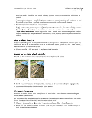 Última atualização em 26/4/2010                                                               UTILIZAÇÃO DO FIREWORKS CS5 31
                                                                                                           Área de trabalho



   Você pode alterar o tamanho de uma imagem de bitmap ajustando a resolução ou criando uma nova amostra da
   imagem.
• Ao ajustar a resolução, altere o tamanho dos pixels na imagem, para que mais ou menos pixels se encaixem em um
  determinado espaço. Ajustar a resolução sem criar novas amostras não resulta em perda de dados.
• Ao criar uma nova amostra, adicione ou remova pixels:
   Criação de nova amostra maior Adiciona pixels para tornar a imagem maior. Essa abordagem pode gerar perda de
   qualidade, porque os pixels que estão sendo adicionados nem sempre correspondem à imagem original.
   Criação de nova amostra menor Remove os pixels para tornar a imagem menor, resultando em perda de dados na
   imagem. Essa abordagem sempre causa perda de qualidade, já que os pixels são descartados para redimensionar a
   imagem.


Girar a tela de desenho
Gire a tela de desenho quando uma imagem for importada de cabeça para baixo ou lateralmente. É possível girar a tela
desenho em 180°, em 90° no sentido horário ou em 90° no sentido anti-horário. Quando você girar a tela de desenho,
todos os objetos no documento serão girados.
❖ Selecione Modificar > Tela de desenho > e escolha uma opção de rotação.


Apagar ou ajustar a tela de desenho
Expanda ou apare o tamanho da tela de desenho para ajustar os objetos que ela contém.




Tela de desenho original (à esquerda); tela de desenho aparada (à direita)


1 Escolha Selecionar > Cancelar seleção para exibir as propriedades do documento no Inspetor de propriedades.
2 No Inspetor de propriedades, clique em Ajustar tela de desenho.


Cortar um documento
Cortar um documento exclui as partes indesejadas que ele possa conter. A tela de desenho é redimensionada para
ajustar-se à área que você definir.
Por padrão, a operação de corte exclui objetos que se estendem além dos limites da tela de desenho. Você pode manter
objetos fora da tela de desenho ao alterar uma preferência antes de cortar.
1 Selecione a ferramenta Cortar             , no painel Ferramentas, ou selecione Editar > Cortar documento.
2 Arraste uma caixa delimitadora na tela de desenho. Ajuste as alças de corte até que a caixa delimitadora fique ao
   redor da área que você deseja manter.
 