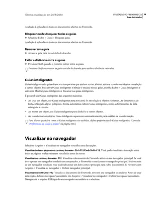 Última atualização em 26/4/2010                                                             UTILIZAÇÃO DO FIREWORKS CS5 34
                                                                                                         Área de trabalho



A seleção é aplicada em todos os documentos abertos no Fireworks.

Bloquear ou desbloquear todas as guias
❖ Selecione Exibir > Guias > Bloquear guias.

A seleção é aplicada em todos os documentos abertos no Fireworks.

Remover uma guia
❖ Arraste a guia para fora da tela de desenho.


Exibir a distância entre as guias
❖ Pressione Shift quando o ponteiro estiver entre as guias.

   Pressione Shift ao arrastar as guias na tela de desenho para exibir a distância entre elas.



Guias inteligentes
Guias inteligentes são guias de encaixe temporárias que ajudam a criar, alinhar, editar e transformar objetos em relação
a outros objetos. Para ativar Guias inteligentes e efetuar o encaixe nessas guias, escolha Exibir > Guias inteligentes e
selecione Mostrar guias inteligentes e Encaixar nas guias inteligentes.
É possível usar Guias inteligentes das seguintes maneiras:
• Ao criar um objeto, use Guias inteligentes para posicioná-lo em relação a objetos existentes. As ferramentas de
  linha, retângulo, elipse, polígono e forma automática exibem Guias inteligentes, como as ferramentas de fatia
  retangular e circular.
• Ao mover um objeto, use Guias inteligentes para alinhá-lo a outros objetos.
• Ao transformar um objeto, Guias inteligentes aparecem automaticamente para auxiliar na transformação.
   Para alterar quando e como as Guias inteligentes são exibidas, defina preferências de Guias inteligentes. (Consulte
   “Preferências de Guias e grades” na página 305.)




Visualizar no navegador
Selecione Arquivo > Visualizar no navegador e escolha uma das opções.
Visualizar todas as páginas no <primary browser> Ctrl+F12/Cmd+Shift+F12 Você pode visualizar a interação entre
todas as páginas se elas estiverem vinculadas umas às outras.
Visualizar no <primary browser> F12 Visualiza o documento do Fireworks ativo em seu navegador principal. Se você
tiver apenas um navegador instalado no computador, o Fireworks o usará como o navegador principal. Se tiver mais
de um navegador instalado, você pode selecionar um deles como o principal para exibir documentos do Fireworks em
Arquivo > Visualiza no navegador > Definir navegador principal.
Visualizar no Shift/Cmd+F12 Visualiza o documento do Fireworks ativo em seu navegador secundário. Antes de usar
esta opção, defina o navegador secundário em Arquivo > Visualizar no navegador > Definir navegador secundário.
Navegue até o arquivo EXE/app de seu navegador secundário e o selecione.
 