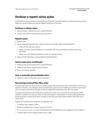 Última atualização em 26/4/2010                                                          UTILIZAÇÃO DO FIREWORKS CS5 35
                                                                                                       Área de trabalho




Desfazer e repetir várias ações
O painel Histórico lista as ações mais recentes feitas no Fireworks. Você pode especificar o número de etapas no campo
Etapas do comando Desfazer, na caixa de diálogo Preferências do Fireworks.


Desfazer e refazer ações
1 Selecione Janela > Histórico para abrir o painel Histórico.
2 Arraste o marcador de Desfazer para cima ou para baixo.


Repetir ações
1 Realizar ações.
2 Siga um destes procedimentos para realçar as ações que você deseja repetir no painel Histórico:
   • Clique em uma ação para realçá-la.
   • Clique com a tecla Control (Windows), ou Command (Mac OS), pressionada para realçar várias ações
     individuais.
   • Clique com a tecla Shift pressionada para realçar um intervalo de ações.
3 Clique no botão Reproduzir, na parte inferior do painel Histórico.


Salvar ações para reutilização
1 Realce as ações que você deseja salvar no painel Histórico.
2 Clique no botão Salvar, na parte inferior do painel.
3 Inserir um nome de comando.


Usar o comando personalizado salvo
❖ Selecione o nome do comando no menu Comandos.


Recovering unsaved files (Mac only)
Os arquivos não salvos são salvos na área de trabalho quando uma sessão do Fireworks termina de forma anormal. Ao
reiniciar o Fireworks, uma mensagem aparecerá informando a pasta da área de trabalho que contém os arquivos não
salvos. Os arquivos são salvos por padrão em Área de trabalhoFireworks Recovered<date-time stamp>.
Os arquivos não salvos que não tiverem sido nomeados serão salvos com a convenção de nomenclatura untitled,
untitled (1), untitled (2) e assim por diante. Os nomes dos arquivos correspondem aos nomes padrão gerados pelo
Fireworks durante a criação dos arquivos. Os arquivos não salvos que tiverem sido nomeados serão salvos com o
mesmo nome.
Arquivos de recuperação não são gerados nos seguintes casos:
• A operação Salvar originou a falha.
• Memória insuficiente para recuperar arquivos não salvos.
• O DisableSaveOnCrash no arquivo do Adobe Fireworks CS5 Preferences está configurado como Verdadeiro.
• O arquivo aberto não foi editado quando ocorreu a falha.
 