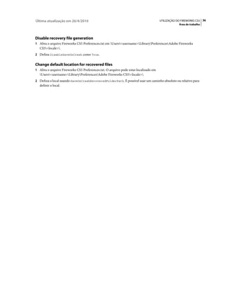 Última atualização em 26/4/2010                                                      UTILIZAÇÃO DO FIREWORKS CS5 36
                                                                                                 Área de trabalho




Disable recovery file generation
1 Abra o arquivo Fireworks CS5 Preferences.txt em Users<username>LibraryPreferencesAdobe Fireworks
   CS5<locale>.
2 Defina DisableSaveOnCrash como True.


Change default location for recovered files
1 Abra o arquivo Fireworks CS5 Preferences.txt. O arquivo pode estar localizado em
   Users<username>LibraryPreferencesAdobe Fireworks CS5<locale>.
2 Defina o local usando SaveOnCrashRecoveredFolderPath. É possível usar um caminho absoluto ou relativo para
   definir o local.
 