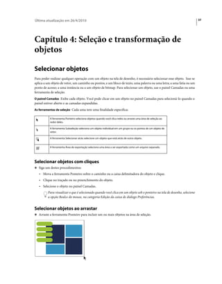 Última atualização em 26/4/2010                                                                                            37




Capítulo 4: Seleção e transformação de
objetos

Selecionar objetos
Para poder realizar qualquer operação com um objeto na tela de desenho, é necessário selecionar esse objeto. Isso se
aplica a um objeto de vetor, um caminho ou pontos; a um bloco de texto, uma palavra ou uma letra; a uma fatia ou um
ponto de acesso; a uma instância ou a um objeto de bitmap. Para selecionar um objeto, use o painel Camadas ou uma
ferramenta de seleção.
O painel Camadas Exibe cada objeto. Você pode clicar em um objeto no painel Camadas para selecioná-lo quando o
painel estiver aberto e as camadas expandidas.
As ferramentas de seleção Cada uma tem uma finalidade específica:

           A ferramenta Ponteiro seleciona objetos quando você clica neles ou arraste uma área de seleção ao
           redor deles.

           A ferramenta Subseleção seleciona um objeto individual em um grupo ou os pontos de um objeto de
           vetor.

           A ferramenta Selecionar atrás selecione um objeto que está atrás de outro objeto.


           A ferramenta Área de exportação seleciona uma área a ser exportada como um arquivo separado.




Selecionar objetos com cliques
❖ Siga um destes procedimentos:

   • Mova a ferramenta Ponteiro sobre o caminho ou a caixa delimitadora do objeto e clique.
   • Clique no traçado ou no preenchimento do objeto.
   • Selecione o objeto no painel Camadas.
         Para visualizar o que é selecionado quando você clica em um objeto sob o ponteiro na tela de desenho, selecione
         a opção Realce do mouse, na categoria Edição da caixa de diálogo Preferências.


Selecionar objetos ao arrastar
❖ Arraste a ferramenta Ponteiro para incluir um ou mais objetos na área de seleção.
 