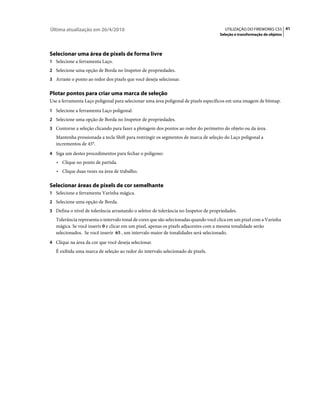 Última atualização em 26/4/2010                                                         UTILIZAÇÃO DO FIREWORKS CS5 41
                                                                                     Seleção e transformação de objetos




Selecionar uma área de pixels de forma livre
1 Selecione a ferramenta Laço.
2 Selecione uma opção de Borda no Inspetor de propriedades.
3 Arraste o ponto ao redor dos pixels que você deseja selecionar.


Plotar pontos para criar uma marca de seleção
Use a ferramenta Laço poligonal para selecionar uma área poligonal de pixels específicos em uma imagem de bitmap.
1 Selecione a ferramenta Laço poligonal.
2 Selecione uma opção de Borda no Inspetor de propriedades.
3 Contorne a seleção clicando para fazer a plotagem dos pontos ao redor do perímetro do objeto ou da área.
   Mantenha pressionada a tecla Shift para restringir os segmentos de marca de seleção do Laço poligonal a
   incrementos de 45°.
4 Siga um destes procedimentos para fechar o polígono:
   • Clique no ponto de partida.
   • Clique duas vezes na área de trabalho.

Selecionar áreas de pixels de cor semelhante
1 Selecione a ferramenta Varinha mágica.
2 Selecione uma opção de Borda.
3 Defina o nível de tolerância arrastando o seletor de tolerância no Inspetor de propriedades.
   Tolerância representa o intervalo tonal de cores que são selecionadas quando você clica em um pixel com a Varinha
   mágica. Se você inserir 0 e clicar em um pixel, apenas os pixels adjacentes com a mesma tonalidade serão
   selecionados. Se você inserir 65 , um intervalo maior de tonalidades será selecionado.
4 Clique na área da cor que você deseja selecionar.
   É exibida uma marca de seleção ao redor do intervalo selecionado de pixels.
 